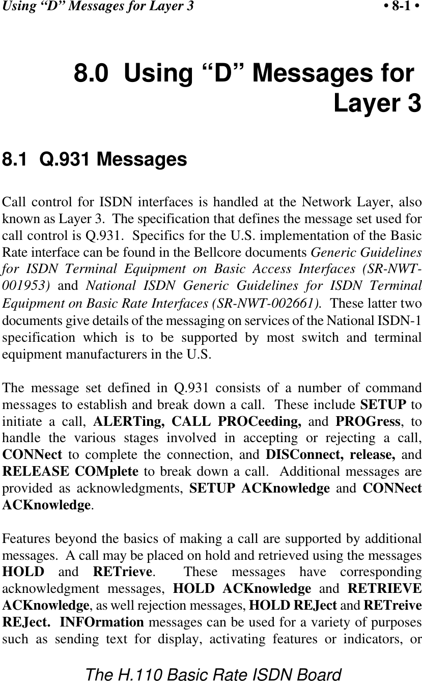 Using &ldquo;D&rdquo; Messages for Layer 3 &bull; 8-1 &bull;The H.110 Basic Rate ISDN Board8.0  Using &ldquo;D&rdquo; Messages for Layer 38.1  Q.931 MessagesCall control for ISDN interfaces is handled at the Network Layer, alsoknown as Layer 3.  The specification that defines the message set used forcall control is Q.931.  Specifics for the U.S. implementation of the BasicRate interface can be found in the Bellcore documents Generic Guidelinesfor ISDN Terminal Equipment on Basic Access Interfaces (SR-NWT-001953) and  National ISDN Generic Guidelines for ISDN TerminalEquipment on Basic Rate Interfaces (SR-NWT-002661).  These latter twodocuments give details of the messaging on services of the National ISDN-1specification which is to be supported by most switch and terminalequipment manufacturers in the U.S.The message set defined in Q.931 consists of a number of commandmessages to establish and break down a call.  These include SETUP toinitiate a call, ALERTing, CALL PROCeeding, and  PROGress, tohandle the various stages involved in accepting or rejecting a call,CONNect to complete the connection, and DISConnect, release, andRELEASE COMplete to break down a call.  Additional messages areprovided as acknowledgments, SETUP ACKnowledge and  CONNectACKnowledge.Features beyond the basics of making a call are supported by additionalmessages.  A call may be placed on hold and retrieved using the messagesHOLD and RETrieve.  These messages have correspondingacknowledgment messages,  HOLD ACKnowledge and  RETRIEVEACKnowledge, as well rejection messages, HOLD REJect and RETreiveREJect.  INFOrmation messages can be used for a variety of purposessuch as sending text for display, activating features or indicators, or