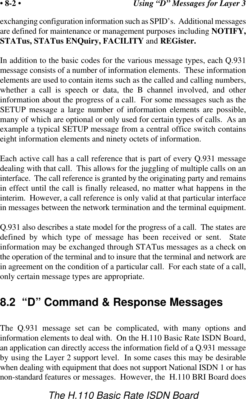 Using &ldquo;D&rdquo; Messages for Layer 3&bull; 8-2 &bull;The H.110 Basic Rate ISDN Boardexchanging configuration information such as SPID&rsquo;s.  Additional messagesare defined for maintenance or management purposes including NOTIFY,STATus, STATus ENQuiry, FACILITY and REGister.In addition to the basic codes for the various message types, each Q.931message consists of a number of information elements.  These informationelements are used to contain items such as the called and calling numbers,whether a call is speech or data, the B channel involved, and otherinformation about the progress of a call.  For some messages such as theSETUP message a large number of information elements are possible,many of which are optional or only used for certain types of calls.  As anexample a typical SETUP message from a central office switch containseight information elements and ninety octets of information.Each active call has a call reference that is part of every Q.931 messagedealing with that call.  This allows for the juggling of multiple calls on aninterface.  The call reference is granted by the originating party and remainsin effect until the call is finally released, no matter what happens in theinterim.  However, a call reference is only valid at that particular interfacein messages between the network termination and the terminal equipment.Q.931 also describes a state model for the progress of a call.  The states aredefined by which type of message has been received or sent.  Stateinformation may be exchanged through STATus messages as a check onthe operation of the terminal and to insure that the terminal and network arein agreement on the condition of a particular call.  For each state of a call,only certain message types are appropriate.8.2  &ldquo;D&rdquo; Command &amp; Response MessagesThe Q.931 message set can be complicated, with many options andinformation elements to deal with.  On the H.110 Basic Rate ISDN Board,an application can directly access the information field of a Q.931 messageby using the Layer 2 support level.  In some cases this may be desirablewhen dealing with equipment that does not support National ISDN 1 or hasnon-standard features or messages.  However, the  H.110 BRI Board does