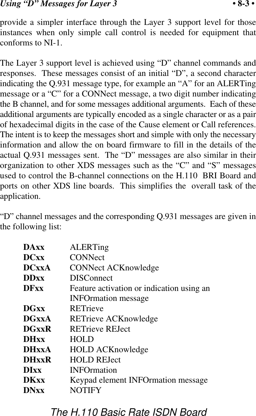 Using &ldquo;D&rdquo; Messages for Layer 3 &bull; 8-3 &bull;The H.110 Basic Rate ISDN Boardprovide a simpler interface through the Layer 3 support level for thoseinstances when only simple call control is needed for equipment thatconforms to NI-1.The Layer 3 support level is achieved using &ldquo;D&rdquo; channel commands andresponses.  These messages consist of an initial &ldquo;D&rdquo;, a second characterindicating the Q.931 message type, for example an &ldquo;A&rdquo; for an ALERTingmessage or a &ldquo;C&rdquo; for a CONNect message, a two digit number indicatingthe B channel, and for some messages additional arguments.  Each of theseadditional arguments are typically encoded as a single character or as a pairof hexadecimal digits in the case of the Cause element or Call references.The intent is to keep the messages short and simple with only the necessaryinformation and allow the on board firmware to fill in the details of theactual Q.931 messages sent.  The &ldquo;D&rdquo; messages are also similar in theirorganization to other XDS messages such as the &ldquo;C&rdquo; and &ldquo;S&rdquo; messagesused to control the B-channel connections on the H.110  BRI Board andports on other XDS line boards.  This simplifies the  overall task of theapplication.&ldquo;D&rdquo; channel messages and the corresponding Q.931 messages are given inthe following list:DAxx ALERTingDCxx CONNectDCxxA CONNect ACKnowledgeDDxx DISConnectDFxx Feature activation or indication using anINFOrmation messageDGxx RETrieveDGxxA RETrieve ACKnowledgeDGxxR RETrieve REJectDHxx HOLDDHxxA HOLD ACKnowledgeDHxxR HOLD REJectDIxx INFOrmationDKxx Keypad element INFOrmation messageDNxx NOTIFY