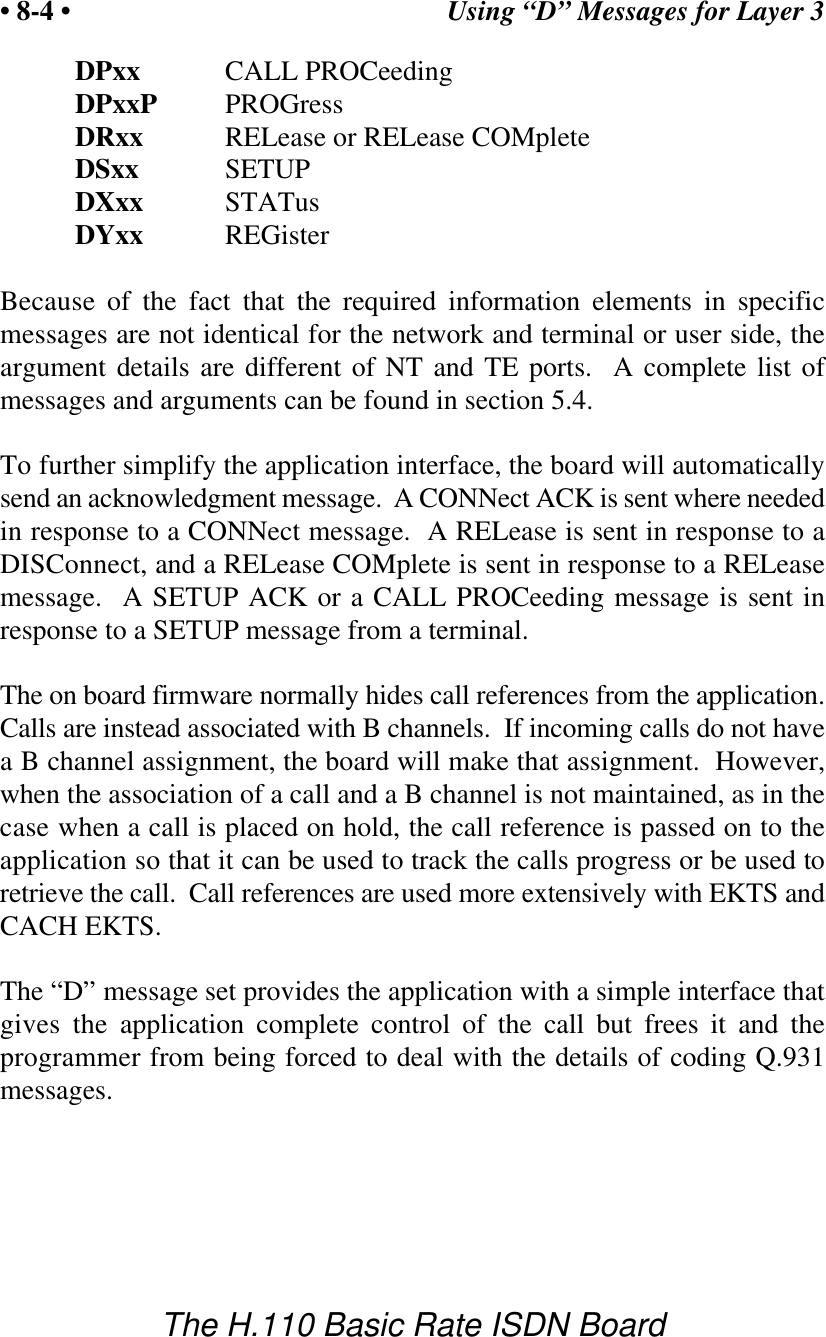 Using &ldquo;D&rdquo; Messages for Layer 3&bull; 8-4 &bull;The H.110 Basic Rate ISDN BoardDPxx CALL PROCeedingDPxxP PROGressDRxx RELease or RELease COMpleteDSxx SETUPDXxx STATusDYxx REGisterBecause of the fact that the required information elements in specificmessages are not identical for the network and terminal or user side, theargument details are different of NT and TE ports.  A complete list ofmessages and arguments can be found in section 5.4.To further simplify the application interface, the board will automaticallysend an acknowledgment message.  A CONNect ACK is sent where neededin response to a CONNect message.  A RELease is sent in response to aDISConnect, and a RELease COMplete is sent in response to a RELeasemessage.  A SETUP ACK or a CALL PROCeeding message is sent inresponse to a SETUP message from a terminal.The on board firmware normally hides call references from the application.Calls are instead associated with B channels.  If incoming calls do not havea B channel assignment, the board will make that assignment.  However,when the association of a call and a B channel is not maintained, as in thecase when a call is placed on hold, the call reference is passed on to theapplication so that it can be used to track the calls progress or be used toretrieve the call.  Call references are used more extensively with EKTS andCACH EKTS.The &ldquo;D&rdquo; message set provides the application with a simple interface thatgives the application complete control of the call but frees it and theprogrammer from being forced to deal with the details of coding Q.931messages.