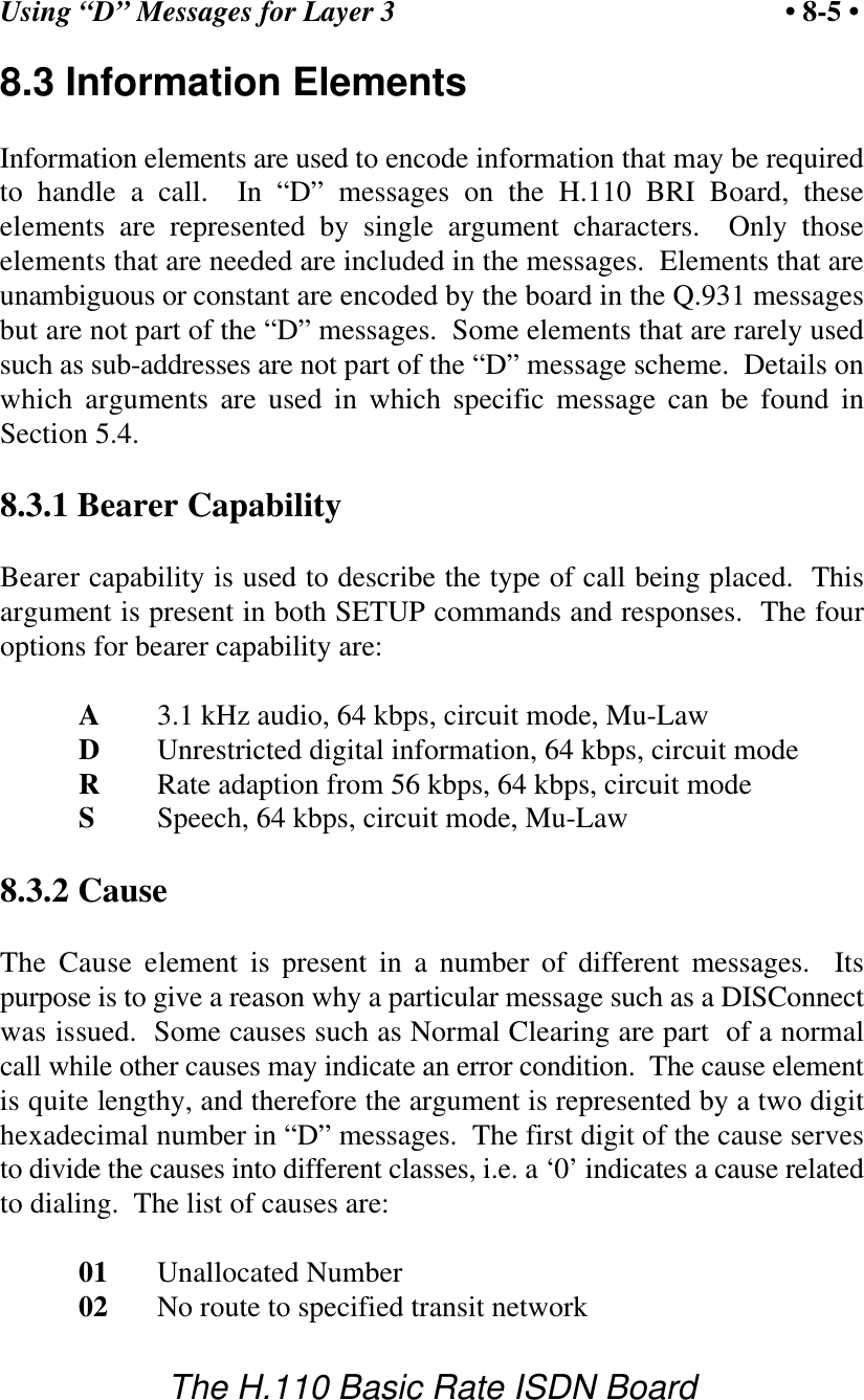 Using &ldquo;D&rdquo; Messages for Layer 3 &bull; 8-5 &bull;The H.110 Basic Rate ISDN Board8.3 Information ElementsInformation elements are used to encode information that may be requiredto handle a call.  In &ldquo;D&rdquo; messages on the H.110 BRI Board, theseelements are represented by single argument characters.  Only thoseelements that are needed are included in the messages.  Elements that areunambiguous or constant are encoded by the board in the Q.931 messagesbut are not part of the &ldquo;D&rdquo; messages.  Some elements that are rarely usedsuch as sub-addresses are not part of the &ldquo;D&rdquo; message scheme.  Details onwhich arguments are used in which specific message can be found inSection 5.4.8.3.1 Bearer CapabilityBearer capability is used to describe the type of call being placed.  Thisargument is present in both SETUP commands and responses.  The fouroptions for bearer capability are:A3.1 kHz audio, 64 kbps, circuit mode, Mu-LawDUnrestricted digital information, 64 kbps, circuit modeRRate adaption from 56 kbps, 64 kbps, circuit modeSSpeech, 64 kbps, circuit mode, Mu-Law8.3.2 CauseThe Cause element is present in a number of different messages.  Itspurpose is to give a reason why a particular message such as a DISConnectwas issued.  Some causes such as Normal Clearing are part  of a normalcall while other causes may indicate an error condition.  The cause elementis quite lengthy, and therefore the argument is represented by a two digithexadecimal number in &ldquo;D&rdquo; messages.  The first digit of the cause servesto divide the causes into different classes, i.e. a &lsquo;0&rsquo; indicates a cause relatedto dialing.  The list of causes are:01 Unallocated Number02 No route to specified transit network
