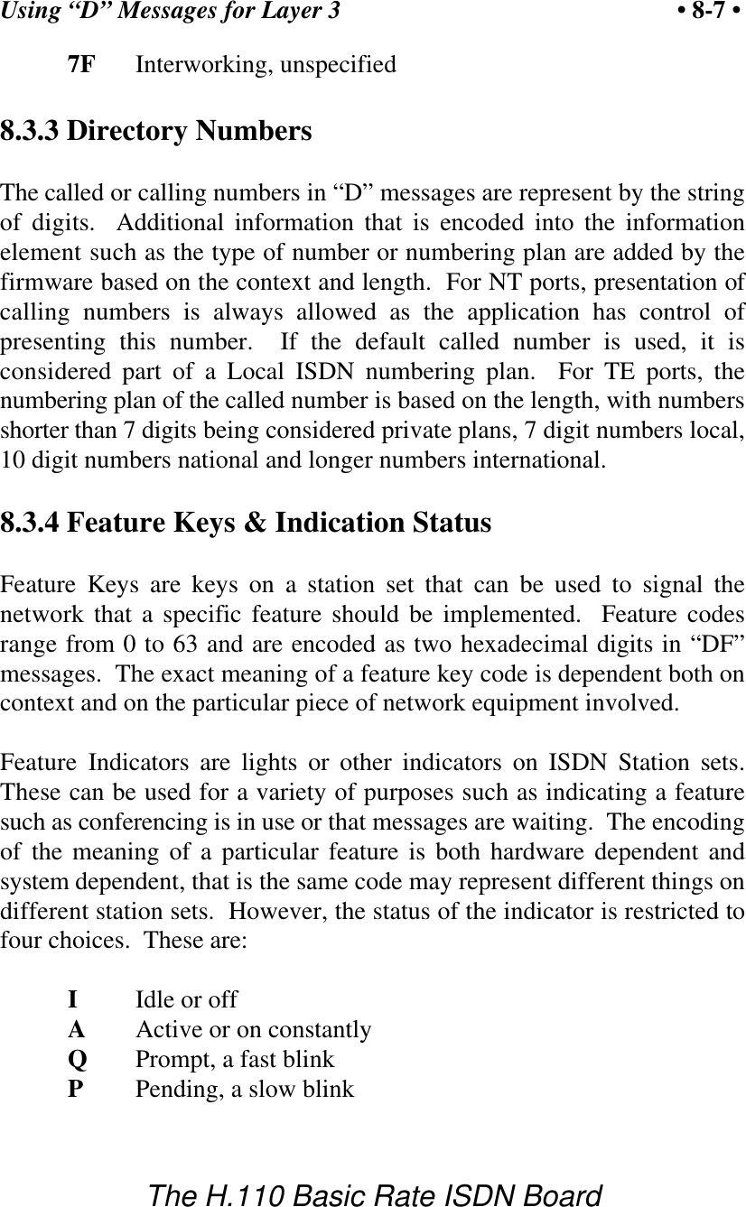Using &ldquo;D&rdquo; Messages for Layer 3 &bull; 8-7 &bull;The H.110 Basic Rate ISDN Board7F Interworking, unspecified8.3.3 Directory NumbersThe called or calling numbers in &ldquo;D&rdquo; messages are represent by the stringof digits.  Additional information that is encoded into the informationelement such as the type of number or numbering plan are added by thefirmware based on the context and length.  For NT ports, presentation ofcalling numbers is always allowed as the application has control ofpresenting this number.  If the default called number is used, it isconsidered part of a Local ISDN numbering plan.  For TE ports, thenumbering plan of the called number is based on the length, with numbersshorter than 7 digits being considered private plans, 7 digit numbers local,10 digit numbers national and longer numbers international.8.3.4 Feature Keys &amp; Indication StatusFeature Keys are keys on a station set that can be used to signal thenetwork that a specific feature should be implemented.  Feature codesrange from 0 to 63 and are encoded as two hexadecimal digits in &ldquo;DF&rdquo;messages.  The exact meaning of a feature key code is dependent both oncontext and on the particular piece of network equipment involved.Feature Indicators are lights or other indicators on ISDN Station sets.These can be used for a variety of purposes such as indicating a featuresuch as conferencing is in use or that messages are waiting.  The encodingof the meaning of a particular feature is both hardware dependent andsystem dependent, that is the same code may represent different things ondifferent station sets.  However, the status of the indicator is restricted tofour choices.  These are:IIdle or offAActive or on constantlyQPrompt, a fast blinkPPending, a slow blink