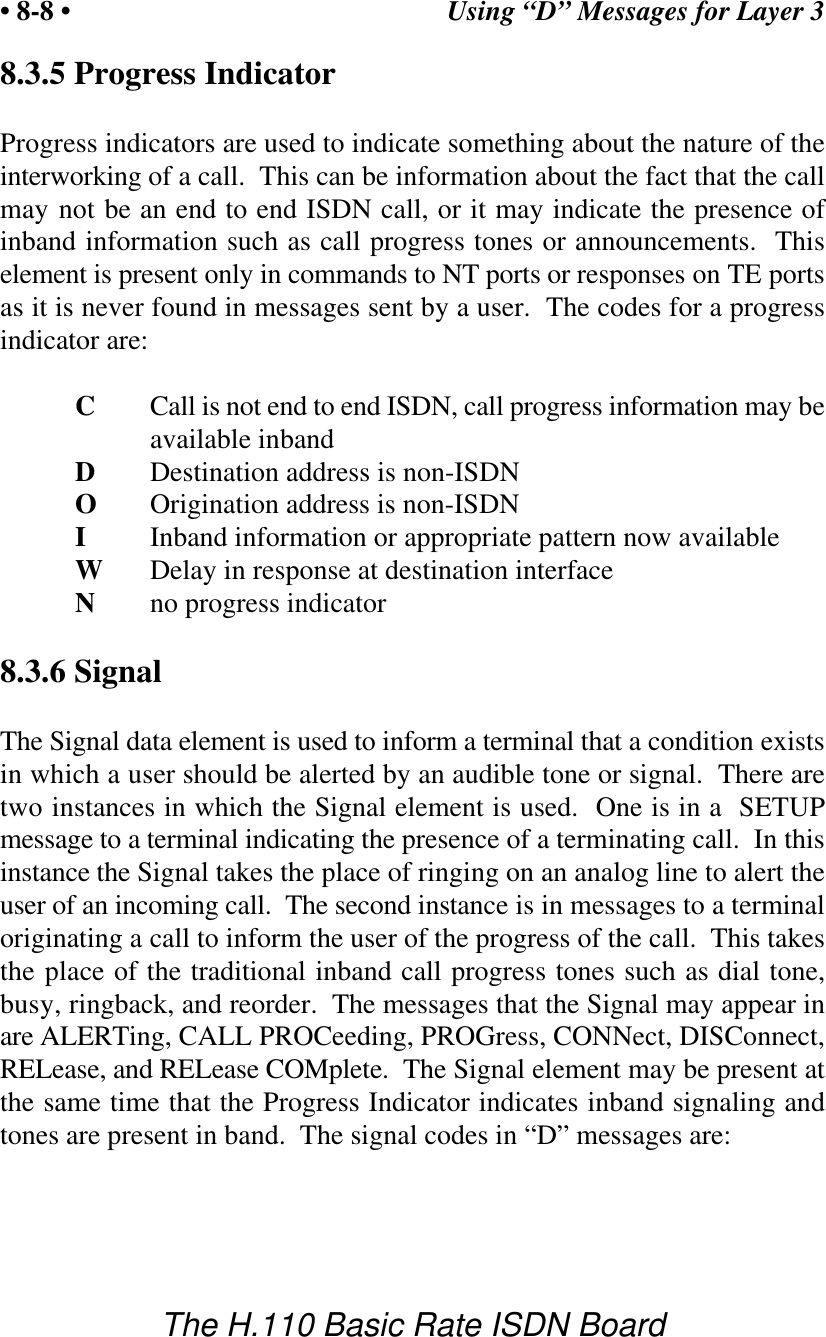 Using &ldquo;D&rdquo; Messages for Layer 3&bull; 8-8 &bull;The H.110 Basic Rate ISDN Board8.3.5 Progress IndicatorProgress indicators are used to indicate something about the nature of theinterworking of a call.  This can be information about the fact that the callmay not be an end to end ISDN call, or it may indicate the presence ofinband information such as call progress tones or announcements.  Thiselement is present only in commands to NT ports or responses on TE portsas it is never found in messages sent by a user.  The codes for a progressindicator are:CCall is not end to end ISDN, call progress information may beavailable inbandDDestination address is non-ISDNOOrigination address is non-ISDNIInband information or appropriate pattern now availableWDelay in response at destination interfaceNno progress indicator8.3.6 SignalThe Signal data element is used to inform a terminal that a condition existsin which a user should be alerted by an audible tone or signal.  There aretwo instances in which the Signal element is used.  One is in a  SETUPmessage to a terminal indicating the presence of a terminating call.  In thisinstance the Signal takes the place of ringing on an analog line to alert theuser of an incoming call.  The second instance is in messages to a terminaloriginating a call to inform the user of the progress of the call.  This takesthe place of the traditional inband call progress tones such as dial tone,busy, ringback, and reorder.  The messages that the Signal may appear inare ALERTing, CALL PROCeeding, PROGress, CONNect, DISConnect,RELease, and RELease COMplete.  The Signal element may be present atthe same time that the Progress Indicator indicates inband signaling andtones are present in band.  The signal codes in &ldquo;D&rdquo; messages are: