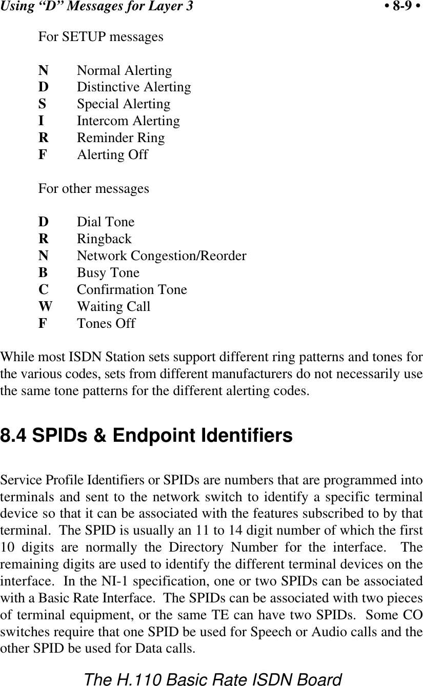 Using &ldquo;D&rdquo; Messages for Layer 3 &bull; 8-9 &bull;The H.110 Basic Rate ISDN BoardFor SETUP messagesNNormal AlertingDDistinctive AlertingSSpecial AlertingIIntercom AlertingRReminder RingFAlerting OffFor other messagesDDial ToneRRingbackNNetwork Congestion/ReorderBBusy ToneCConfirmation ToneWWaiting CallFTones OffWhile most ISDN Station sets support different ring patterns and tones forthe various codes, sets from different manufacturers do not necessarily usethe same tone patterns for the different alerting codes.8.4 SPIDs &amp; Endpoint IdentifiersService Profile Identifiers or SPIDs are numbers that are programmed intoterminals and sent to the network switch to identify a specific terminaldevice so that it can be associated with the features subscribed to by thatterminal.  The SPID is usually an 11 to 14 digit number of which the first10 digits are normally the Directory Number for the interface.  Theremaining digits are used to identify the different terminal devices on theinterface.  In the NI-1 specification, one or two SPIDs can be associatedwith a Basic Rate Interface.  The SPIDs can be associated with two piecesof terminal equipment, or the same TE can have two SPIDs.  Some COswitches require that one SPID be used for Speech or Audio calls and theother SPID be used for Data calls.