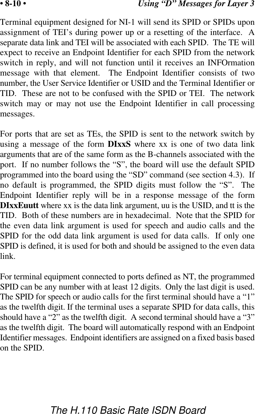 Using &ldquo;D&rdquo; Messages for Layer 3&bull; 8-10 &bull;The H.110 Basic Rate ISDN BoardTerminal equipment designed for NI-1 will send its SPID or SPIDs uponassignment of TEI&rsquo;s during power up or a resetting of the interface.  Aseparate data link and TEI will be associated with each SPID.  The TE willexpect to receive an Endpoint Identifier for each SPID from the networkswitch in reply, and will not function until it receives an INFOrmationmessage with that element.  The Endpoint Identifier consists of twonumber, the User Service Identifier or USID and the Terminal Identifier orTID.  These are not to be confused with the SPID or TEI.  The networkswitch may or may not use the Endpoint Identifier in call processingmessages.For ports that are set as TEs, the SPID is sent to the network switch byusing a message of the form DIxxS where xx is one of two data linkarguments that are of the same form as the B-channels associated with theport.  If no number follows the &ldquo;S&rdquo;, the board will use the default SPIDprogrammed into the board using the &ldquo;SD&rdquo; command (see section 4.3).  Ifno default is programmed, the SPID digits must follow the &ldquo;S&rdquo;.  TheEndpoint Identifier reply will be in a response message of the formDIxxEuutt where xx is the data link argument, uu is the USID, and tt is theTID.  Both of these numbers are in hexadecimal.  Note that the SPID forthe even data link argument is used for speech and audio calls and theSPID for the odd data link argument is used for data calls.  If only oneSPID is defined, it is used for both and should be assigned to the even datalink.For terminal equipment connected to ports defined as NT, the programmedSPID can be any number with at least 12 digits.  Only the last digit is used.The SPID for speech or audio calls for the first terminal should have a &ldquo;1&rdquo;as the twelfth digit. If the terminal uses a separate SPID for data calls, thisshould have a &ldquo;2&rdquo; as the twelfth digit.  A second terminal should have a &ldquo;3&rdquo;as the twelfth digit.  The board will automatically respond with an EndpointIdentifier messages.  Endpoint identifiers are assigned on a fixed basis basedon the SPID.