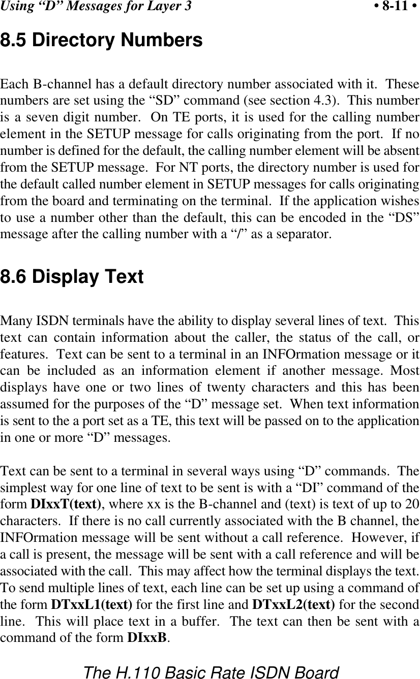 Using &ldquo;D&rdquo; Messages for Layer 3 &bull; 8-11 &bull;The H.110 Basic Rate ISDN Board8.5 Directory NumbersEach B-channel has a default directory number associated with it.  Thesenumbers are set using the &ldquo;SD&rdquo; command (see section 4.3).  This numberis a seven digit number.  On TE ports, it is used for the calling numberelement in the SETUP message for calls originating from the port.  If nonumber is defined for the default, the calling number element will be absentfrom the SETUP message.  For NT ports, the directory number is used forthe default called number element in SETUP messages for calls originatingfrom the board and terminating on the terminal.  If the application wishesto use a number other than the default, this can be encoded in the &ldquo;DS&rdquo;message after the calling number with a &ldquo;/&rdquo; as a separator.8.6 Display TextMany ISDN terminals have the ability to display several lines of text.  Thistext can contain information about the caller, the status of the call, orfeatures.  Text can be sent to a terminal in an INFOrmation message or itcan be included as an information element if another message. Mostdisplays have one or two lines of twenty characters and this has beenassumed for the purposes of the &ldquo;D&rdquo; message set.  When text informationis sent to the a port set as a TE, this text will be passed on to the applicationin one or more &ldquo;D&rdquo; messages.Text can be sent to a terminal in several ways using &ldquo;D&rdquo; commands.  Thesimplest way for one line of text to be sent is with a &ldquo;DI&rdquo; command of theform DIxxT(text), where xx is the B-channel and (text) is text of up to 20characters.  If there is no call currently associated with the B channel, theINFOrmation message will be sent without a call reference.  However, ifa call is present, the message will be sent with a call reference and will beassociated with the call.  This may affect how the terminal displays the text.To send multiple lines of text, each line can be set up using a command ofthe form DTxxL1(text) for the first line and DTxxL2(text) for the secondline.  This will place text in a buffer.  The text can then be sent with acommand of the form DIxxB.