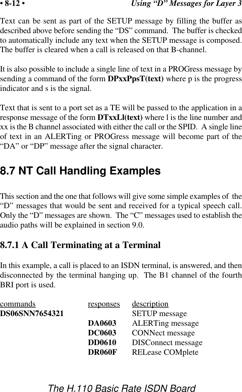 Using &ldquo;D&rdquo; Messages for Layer 3&bull; 8-12 &bull;The H.110 Basic Rate ISDN BoardText can be sent as part of the SETUP message by filling the buffer asdescribed above before sending the &ldquo;DS&rdquo; command.  The buffer is checkedto automatically include any text when the SETUP message is composed.The buffer is cleared when a call is released on that B-channel.It is also possible to include a single line of text in a PROGress message bysending a command of the form DPxxPpsT(text) where p is the progressindicator and s is the signal.Text that is sent to a port set as a TE will be passed to the application in aresponse message of the form DTxxLl(text) where l is the line number andxx is the B channel associated with either the call or the SPID.  A single lineof text in an ALERTing or PROGress message will become part of the&ldquo;DA&rdquo; or &ldquo;DP&rdquo; message after the signal character.8.7 NT Call Handling ExamplesThis section and the one that follows will give some simple examples of  the&ldquo;D&rdquo; messages that would be sent and received for a typical speech call.Only the &ldquo;D&rdquo; messages are shown.  The &ldquo;C&rdquo; messages used to establish theaudio paths will be explained in section 9.0.8.7.1 A Call Terminating at a TerminalIn this example, a call is placed to an ISDN terminal, is answered, and thendisconnected by the terminal hanging up.  The B1 channel of the fourthBRI port is used.commands responses descriptionDS06SNN7654321 SETUP messageDA0603 ALERTing messageDC0603 CONNect messageDD0610 DISConnect messageDR060F RELease COMplete