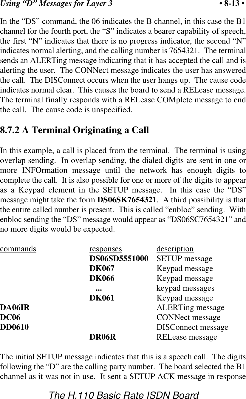 Using &ldquo;D&rdquo; Messages for Layer 3 &bull; 8-13 &bull;The H.110 Basic Rate ISDN BoardIn the &ldquo;DS&rdquo; command, the 06 indicates the B channel, in this case the B1channel for the fourth port, the &ldquo;S&rdquo; indicates a bearer capability of speech,the first &ldquo;N&rdquo; indicates that there is no progress indicator, the second &ldquo;N&rdquo;indicates normal alerting, and the calling number is 7654321.  The terminalsends an ALERTing message indicating that it has accepted the call and isalerting the user.  The CONNect message indicates the user has answeredthe call.  The DISConnect occurs when the user hangs up.  The cause codeindicates normal clear.  This causes the board to send a RELease message.The terminal finally responds with a RELease COMplete message to endthe call.  The cause code is unspecified.8.7.2 A Terminal Originating a CallIn this example, a call is placed from the terminal.  The terminal is usingoverlap sending.  In overlap sending, the dialed digits are sent in one ormore INFOrmation message until the network has enough digits tocomplete the call.  It is also possible for one or more of the digits to appearas a Keypad element in the SETUP message.  In this case the &ldquo;DS&rdquo;message might take the form DS06SK7654321.  A third possibility is thatthe entire called number is present.  This is called &ldquo;enbloc&rdquo; sending.  Withenbloc sending the &ldquo;DS&rdquo; message would appear as &ldquo;DS06SC7654321&rdquo; andno more digits would be expected.commands responses descriptionDS06SD5551000 SETUP messageDK067 Keypad messageDK066 Keypad message   ... keypad messagesDK061 Keypad messageDA06IR ALERTing messageDC06 CONNect messageDD0610 DISConnect messageDR06R RELease messageThe initial SETUP message indicates that this is a speech call.  The digitsfollowing the &ldquo;D&rdquo; are the calling party number.  The board selected the B1channel as it was not in use.  It sent a SETUP ACK message in response