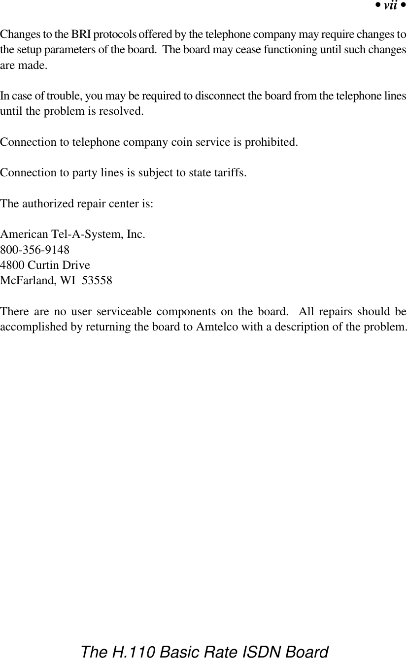 &bull; vii &bull;The H.110 Basic Rate ISDN BoardChanges to the BRI protocols offered by the telephone company may require changes tothe setup parameters of the board.  The board may cease functioning until such changesare made.In case of trouble, you may be required to disconnect the board from the telephone linesuntil the problem is resolved.Connection to telephone company coin service is prohibited.Connection to party lines is subject to state tariffs.The authorized repair center is:American Tel-A-System, Inc.800-356-91484800 Curtin DriveMcFarland, WI  53558There are no user serviceable components on the board.  All repairs should beaccomplished by returning the board to Amtelco with a description of the problem.