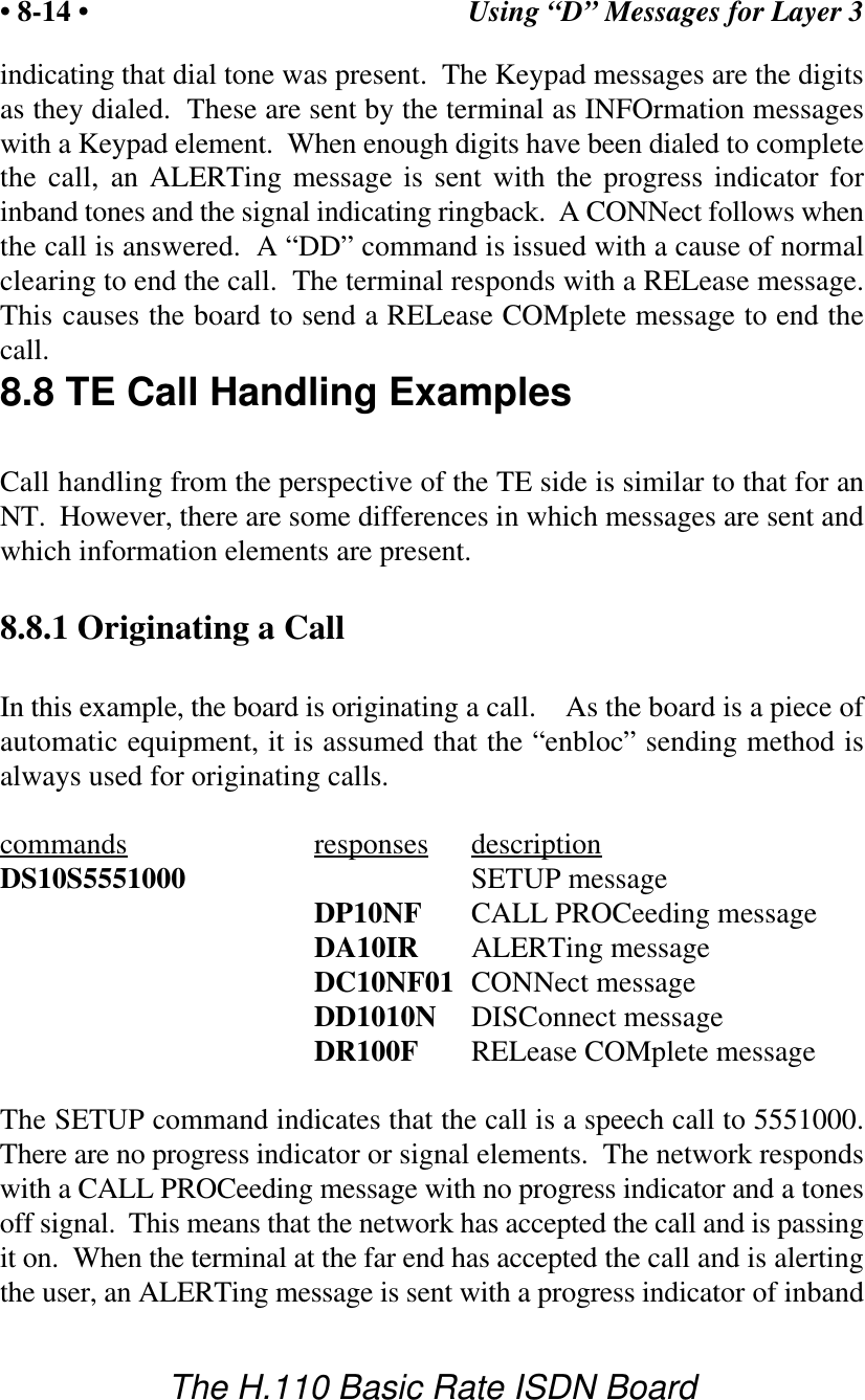 Using &ldquo;D&rdquo; Messages for Layer 3&bull; 8-14 &bull;The H.110 Basic Rate ISDN Boardindicating that dial tone was present.  The Keypad messages are the digitsas they dialed.  These are sent by the terminal as INFOrmation messageswith a Keypad element.  When enough digits have been dialed to completethe call, an ALERTing message is sent with the progress indicator forinband tones and the signal indicating ringback.  A CONNect follows whenthe call is answered.  A &ldquo;DD&rdquo; command is issued with a cause of normalclearing to end the call.  The terminal responds with a RELease message.This causes the board to send a RELease COMplete message to end thecall.8.8 TE Call Handling ExamplesCall handling from the perspective of the TE side is similar to that for anNT.  However, there are some differences in which messages are sent andwhich information elements are present.8.8.1 Originating a CallIn this example, the board is originating a call.    As the board is a piece ofautomatic equipment, it is assumed that the &ldquo;enbloc&rdquo; sending method isalways used for originating calls.commands responses descriptionDS10S5551000 SETUP messageDP10NF CALL PROCeeding messageDA10IR ALERTing messageDC10NF01 CONNect messageDD1010N DISConnect messageDR100F RELease COMplete messageThe SETUP command indicates that the call is a speech call to 5551000.There are no progress indicator or signal elements.  The network respondswith a CALL PROCeeding message with no progress indicator and a tonesoff signal.  This means that the network has accepted the call and is passingit on.  When the terminal at the far end has accepted the call and is alertingthe user, an ALERTing message is sent with a progress indicator of inband