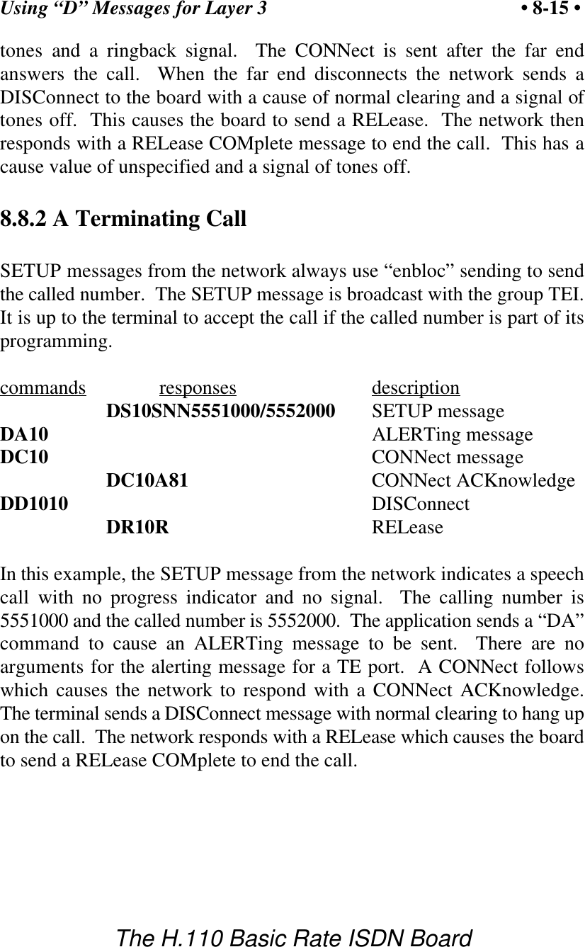 Using &ldquo;D&rdquo; Messages for Layer 3 &bull; 8-15 &bull;The H.110 Basic Rate ISDN Boardtones and a ringback signal.  The CONNect is sent after the far endanswers the call.  When the far end disconnects the network sends aDISConnect to the board with a cause of normal clearing and a signal oftones off.  This causes the board to send a RELease.  The network thenresponds with a RELease COMplete message to end the call.  This has acause value of unspecified and a signal of tones off.8.8.2 A Terminating CallSETUP messages from the network always use &ldquo;enbloc&rdquo; sending to sendthe called number.  The SETUP message is broadcast with the group TEI.It is up to the terminal to accept the call if the called number is part of itsprogramming.commands responses descriptionDS10SNN5551000/5552000 SETUP messageDA10 ALERTing messageDC10 CONNect messageDC10A81 CONNect ACKnowledgeDD1010 DISConnectDR10R RELeaseIn this example, the SETUP message from the network indicates a speechcall with no progress indicator and no signal.  The calling number is5551000 and the called number is 5552000.  The application sends a &ldquo;DA&rdquo;command to cause an ALERTing message to be sent.  There are noarguments for the alerting message for a TE port.  A CONNect followswhich causes the network to respond with a CONNect ACKnowledge.The terminal sends a DISConnect message with normal clearing to hang upon the call.  The network responds with a RELease which causes the boardto send a RELease COMplete to end the call.