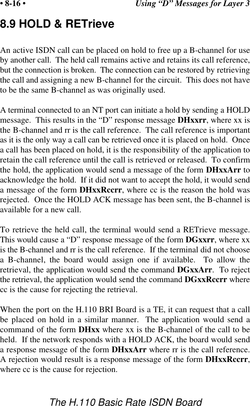 Using &ldquo;D&rdquo; Messages for Layer 3&bull; 8-16 &bull;The H.110 Basic Rate ISDN Board8.9 HOLD &amp; RETrieveAn active ISDN call can be placed on hold to free up a B-channel for useby another call.  The held call remains active and retains its call reference,but the connection is broken.  The connection can be restored by retrievingthe call and assigning a new B-channel for the circuit.  This does not haveto be the same B-channel as was originally used.A terminal connected to an NT port can initiate a hold by sending a HOLDmessage.  This results in the &ldquo;D&rdquo; response message DHxxrr, where xx isthe B-channel and rr is the call reference.  The call reference is importantas it is the only way a call can be retrieved once it is placed on hold.  Oncea call has been placed on hold, it is the responsibility of the application toretain the call reference until the call is retrieved or released.  To confirmthe hold, the application would send a message of the form DHxxArr toacknowledge the hold.  If it did not want to accept the hold, it would senda message of the form DHxxRccrr, where cc is the reason the hold wasrejected.  Once the HOLD ACK message has been sent, the B-channel isavailable for a new call.To retrieve the held call, the terminal would send a RETrieve message.This would cause a &ldquo;D&rdquo; response message of the form DGxxrr, where xxis the B-channel and rr is the call reference.  If the terminal did not choosea B-channel, the board would assign one if available.  To allow theretrieval, the application would send the command DGxxArr.  To rejectthe retrieval, the application would send the command DGxxRccrr wherecc is the cause for rejecting the retrieval.When the port on the H.110 BRI Board is a TE, it can request that a callbe placed on hold in a similar manner.  The application would send acommand of the form DHxx where xx is the B-channel of the call to beheld.  If the network responds with a HOLD ACK, the board would senda response message of the form DHxxArr where rr is the call reference.A rejection would result is a response message of the form DHxxRccrr,where cc is the cause for rejection.