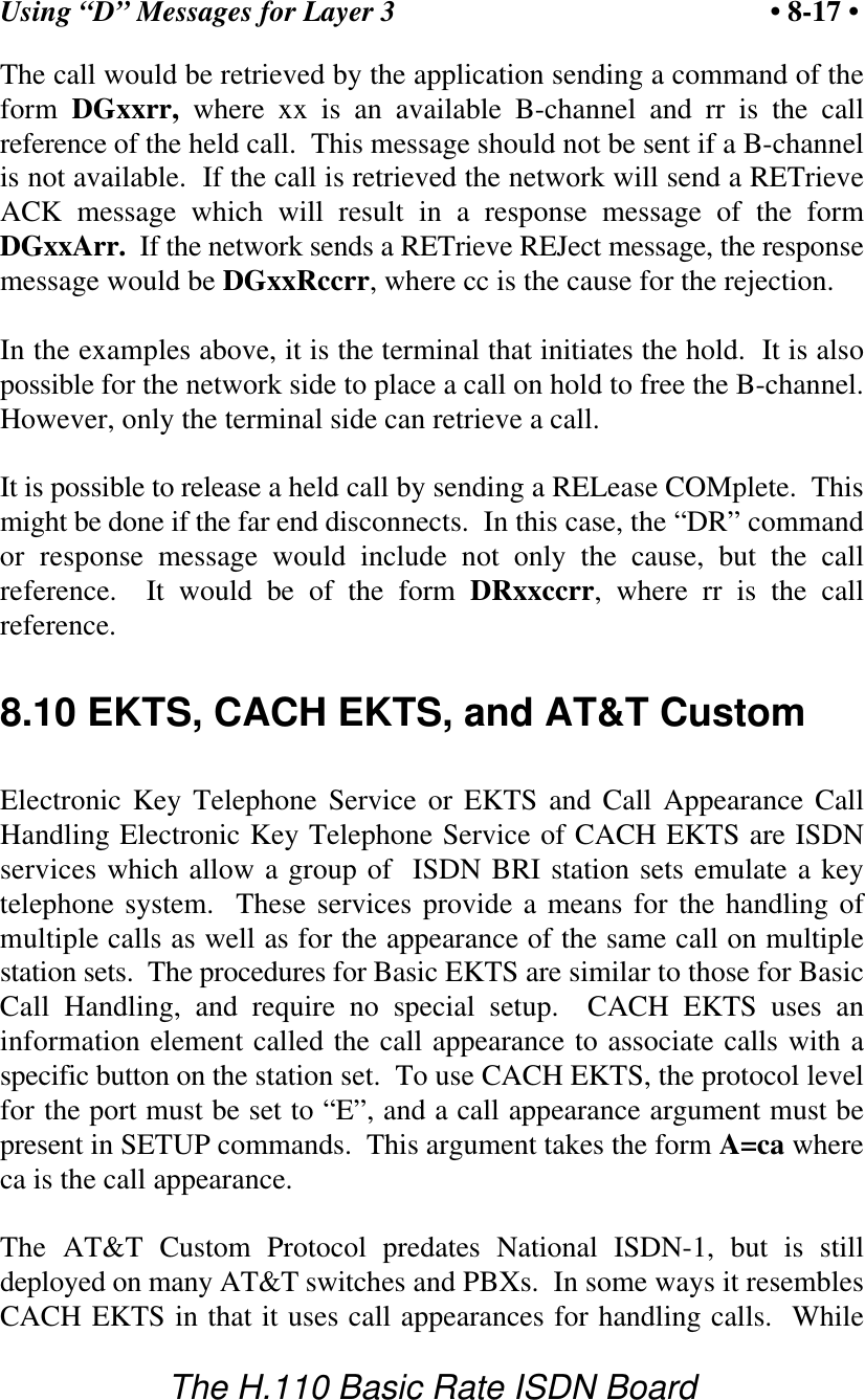 Using &ldquo;D&rdquo; Messages for Layer 3 &bull; 8-17 &bull;The H.110 Basic Rate ISDN BoardThe call would be retrieved by the application sending a command of theform DGxxrr, where xx is an available B-channel and rr is the callreference of the held call.  This message should not be sent if a B-channelis not available.  If the call is retrieved the network will send a RETrieveACK message which will result in a response message of the formDGxxArr.  If the network sends a RETrieve REJect message, the responsemessage would be DGxxRccrr, where cc is the cause for the rejection.In the examples above, it is the terminal that initiates the hold.  It is alsopossible for the network side to place a call on hold to free the B-channel.However, only the terminal side can retrieve a call.It is possible to release a held call by sending a RELease COMplete.  Thismight be done if the far end disconnects.  In this case, the &ldquo;DR&rdquo; commandor response message would include not only the cause, but the callreference.  It would be of the form DRxxccrr, where rr is the callreference.8.10 EKTS, CACH EKTS, and AT&amp;T CustomElectronic Key Telephone Service or EKTS and Call Appearance CallHandling Electronic Key Telephone Service of CACH EKTS are ISDNservices which allow a group of  ISDN BRI station sets emulate a keytelephone system.  These services provide a means for the handling ofmultiple calls as well as for the appearance of the same call on multiplestation sets.  The procedures for Basic EKTS are similar to those for BasicCall Handling, and require no special setup.  CACH EKTS uses aninformation element called the call appearance to associate calls with aspecific button on the station set.  To use CACH EKTS, the protocol levelfor the port must be set to &ldquo;E&rdquo;, and a call appearance argument must bepresent in SETUP commands.  This argument takes the form A=ca whereca is the call appearance.The AT&amp;T Custom Protocol predates National ISDN-1, but is stilldeployed on many AT&amp;T switches and PBXs.  In some ways it resemblesCACH EKTS in that it uses call appearances for handling calls.  While