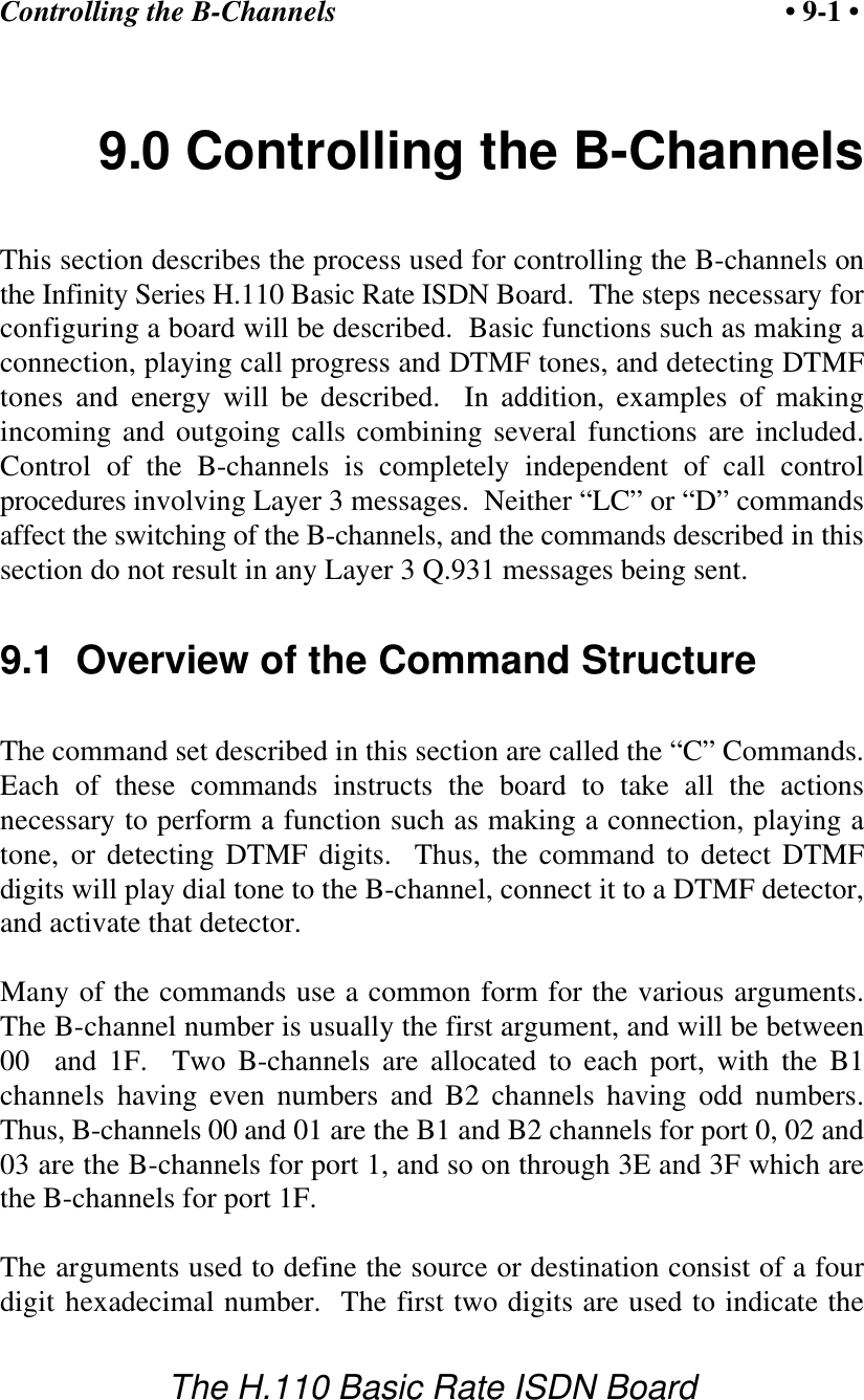 Controlling the B-Channels &bull; 9-1 &bull;The H.110 Basic Rate ISDN Board9.0 Controlling the B-ChannelsThis section describes the process used for controlling the B-channels onthe Infinity Series H.110 Basic Rate ISDN Board.  The steps necessary forconfiguring a board will be described.  Basic functions such as making aconnection, playing call progress and DTMF tones, and detecting DTMFtones and energy will be described.  In addition, examples of makingincoming and outgoing calls combining several functions are included.Control of the B-channels is completely independent of call controlprocedures involving Layer 3 messages.  Neither &ldquo;LC&rdquo; or &ldquo;D&rdquo; commandsaffect the switching of the B-channels, and the commands described in thissection do not result in any Layer 3 Q.931 messages being sent.9.1  Overview of the Command StructureThe command set described in this section are called the &ldquo;C&rdquo; Commands.Each of these commands instructs the board to take all the actionsnecessary to perform a function such as making a connection, playing atone, or detecting DTMF digits.  Thus, the command to detect DTMFdigits will play dial tone to the B-channel, connect it to a DTMF detector,and activate that detector.Many of the commands use a common form for the various arguments.The B-channel number is usually the first argument, and will be between00  and 1F.  Two B-channels are allocated to each port, with the B1channels having even numbers and B2 channels having odd numbers.Thus, B-channels 00 and 01 are the B1 and B2 channels for port 0, 02 and03 are the B-channels for port 1, and so on through 3E and 3F which arethe B-channels for port 1F.The arguments used to define the source or destination consist of a fourdigit hexadecimal number.  The first two digits are used to indicate the