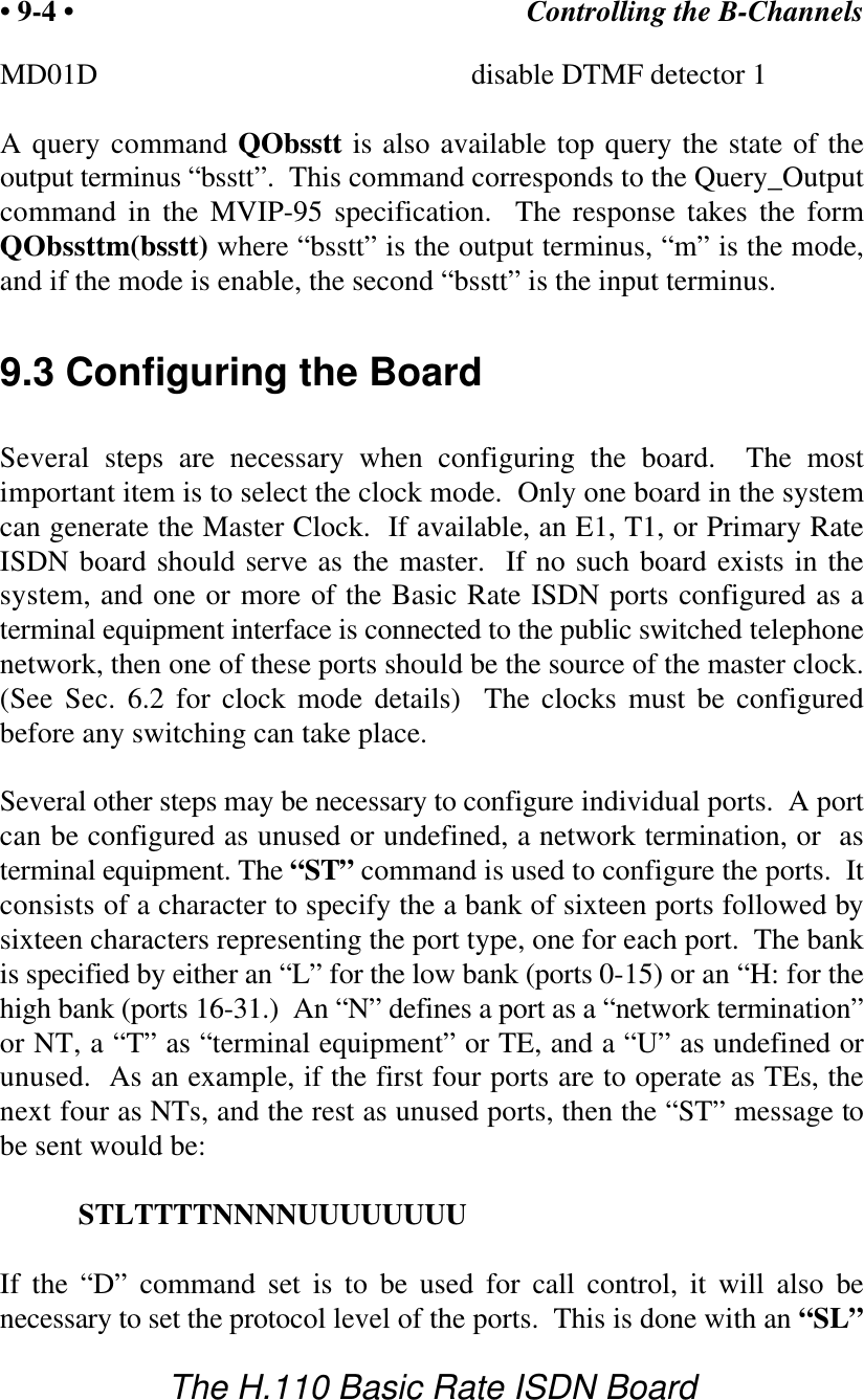 Controlling the B-Channels&bull; 9-4 &bull;The H.110 Basic Rate ISDN BoardMD01D disable DTMF detector 1A query command QObsstt is also available top query the state of theoutput terminus &ldquo;bsstt&rdquo;.  This command corresponds to the Query_Outputcommand in the MVIP-95 specification.  The response takes the formQObssttm(bsstt) where &ldquo;bsstt&rdquo; is the output terminus, &ldquo;m&rdquo; is the mode,and if the mode is enable, the second &ldquo;bsstt&rdquo; is the input terminus.9.3 Configuring the BoardSeveral steps are necessary when configuring the board.  The mostimportant item is to select the clock mode.  Only one board in the systemcan generate the Master Clock.  If available, an E1, T1, or Primary RateISDN board should serve as the master.  If no such board exists in thesystem, and one or more of the Basic Rate ISDN ports configured as aterminal equipment interface is connected to the public switched telephonenetwork, then one of these ports should be the source of the master clock.(See Sec. 6.2 for clock mode details)  The clocks must be configuredbefore any switching can take place.Several other steps may be necessary to configure individual ports.  A portcan be configured as unused or undefined, a network termination, or  asterminal equipment. The &ldquo;ST&rdquo; command is used to configure the ports.  Itconsists of a character to specify the a bank of sixteen ports followed bysixteen characters representing the port type, one for each port.  The bankis specified by either an &ldquo;L&rdquo; for the low bank (ports 0-15) or an &ldquo;H: for thehigh bank (ports 16-31.)  An &ldquo;N&rdquo; defines a port as a &ldquo;network termination&rdquo;or NT, a &ldquo;T&rdquo; as &ldquo;terminal equipment&rdquo; or TE, and a &ldquo;U&rdquo; as undefined orunused.  As an example, if the first four ports are to operate as TEs, thenext four as NTs, and the rest as unused ports, then the &ldquo;ST&rdquo; message tobe sent would be:STLTTTTNNNNUUUUUUUUIf the &ldquo;D&rdquo; command set is to be used for call control, it will also benecessary to set the protocol level of the ports.  This is done with an &ldquo;SL&rdquo;