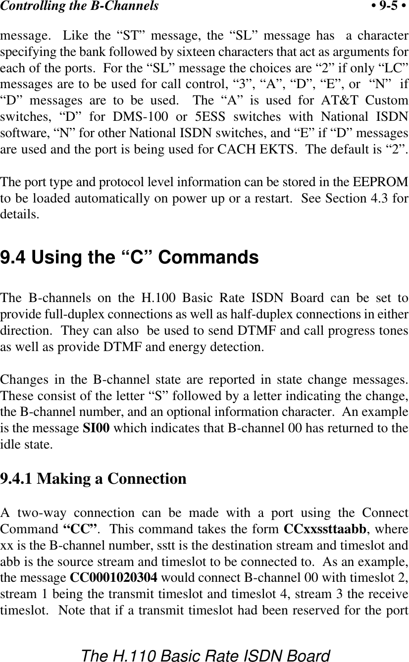 Controlling the B-Channels &bull; 9-5 &bull;The H.110 Basic Rate ISDN Boardmessage.  Like the &ldquo;ST&rdquo; message, the &ldquo;SL&rdquo; message has  a characterspecifying the bank followed by sixteen characters that act as arguments foreach of the ports.  For the &ldquo;SL&rdquo; message the choices are &ldquo;2&rdquo; if only &ldquo;LC&rdquo;messages are to be used for call control, &ldquo;3&rdquo;, &ldquo;A&rdquo;, &ldquo;D&rdquo;, &ldquo;E&rdquo;, or  &ldquo;N&rdquo;  if&ldquo;D&rdquo; messages are to be used.  The &ldquo;A&rdquo; is used for AT&amp;T Customswitches, &ldquo;D&rdquo; for DMS-100 or 5ESS switches with National ISDNsoftware, &ldquo;N&rdquo; for other National ISDN switches, and &ldquo;E&rdquo; if &ldquo;D&rdquo; messagesare used and the port is being used for CACH EKTS.  The default is &ldquo;2&rdquo;.The port type and protocol level information can be stored in the EEPROMto be loaded automatically on power up or a restart.  See Section 4.3 fordetails.9.4 Using the &ldquo;C&rdquo; CommandsThe B-channels on the H.100 Basic Rate ISDN Board can be set toprovide full-duplex connections as well as half-duplex connections in eitherdirection.  They can also  be used to send DTMF and call progress tonesas well as provide DTMF and energy detection. Changes in the B-channel state are reported in state change messages.These consist of the letter &ldquo;S&rdquo; followed by a letter indicating the change,the B-channel number, and an optional information character.  An exampleis the message SI00 which indicates that B-channel 00 has returned to theidle state.9.4.1 Making a ConnectionA two-way connection can be made with a port using the ConnectCommand &ldquo;CC&rdquo;.  This command takes the form CCxxssttaabb, wherexx is the B-channel number, sstt is the destination stream and timeslot andabb is the source stream and timeslot to be connected to.  As an example,the message CC0001020304 would connect B-channel 00 with timeslot 2,stream 1 being the transmit timeslot and timeslot 4, stream 3 the receivetimeslot.  Note that if a transmit timeslot had been reserved for the port