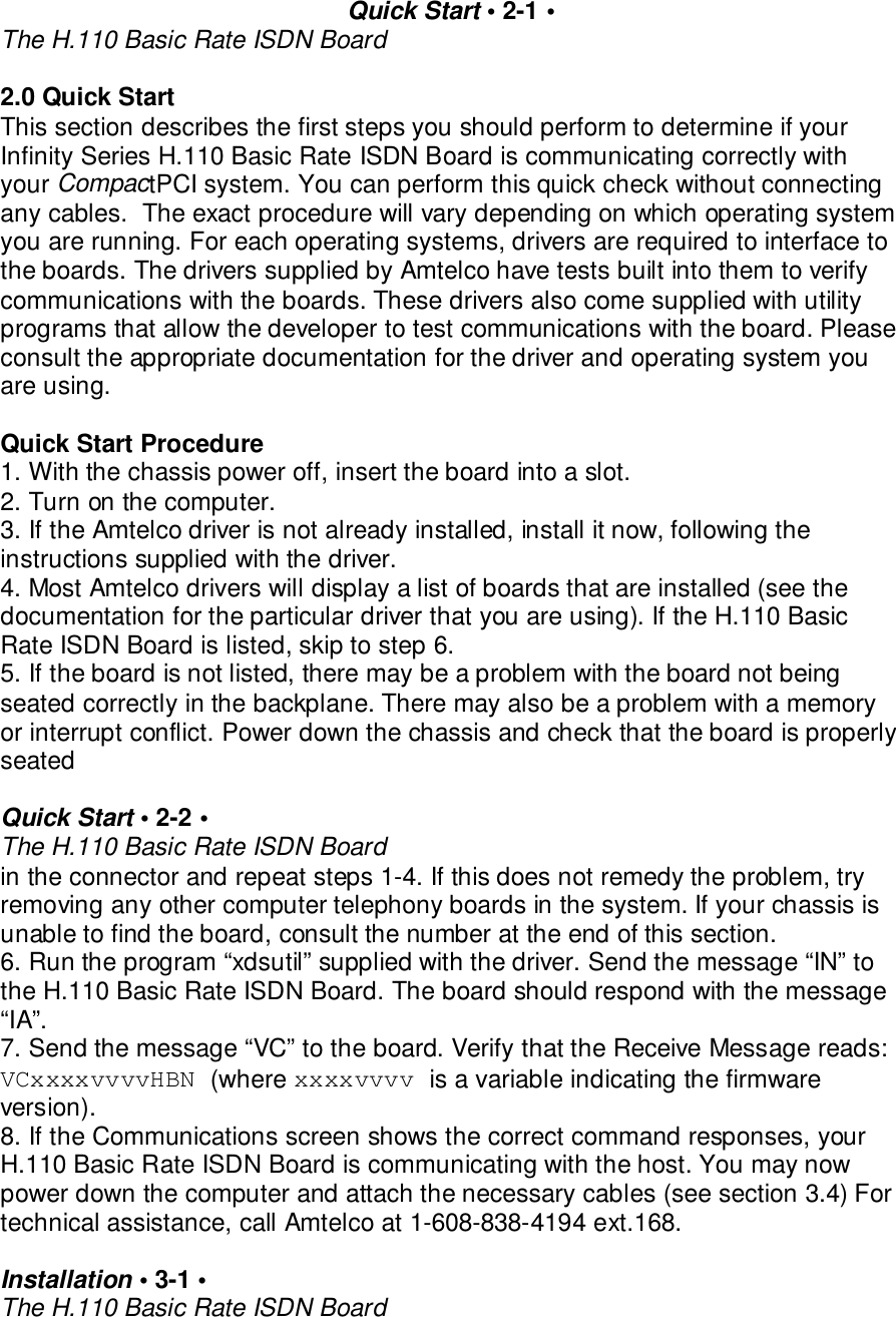 Quick Start &bull; 2-1 &bull;The H.110 Basic Rate ISDN Board2.0 Quick StartThis section describes the first steps you should perform to determine if yourInfinity Series H.110 Basic Rate ISDN Board is communicating correctly withyour CompactPCI system. You can perform this quick check without connectingany cables.  The exact procedure will vary depending on which operating systemyou are running. For each operating systems, drivers are required to interface tothe boards. The drivers supplied by Amtelco have tests built into them to verifycommunications with the boards. These drivers also come supplied with utilityprograms that allow the developer to test communications with the board. Pleaseconsult the appropriate documentation for the driver and operating system youare using.Quick Start Procedure1. With the chassis power off, insert the board into a slot.2. Turn on the computer.3. If the Amtelco driver is not already installed, install it now, following theinstructions supplied with the driver.4. Most Amtelco drivers will display a list of boards that are installed (see thedocumentation for the particular driver that you are using). If the H.110 BasicRate ISDN Board is listed, skip to step 6.5. If the board is not listed, there may be a problem with the board not beingseated correctly in the backplane. There may also be a problem with a memoryor interrupt conflict. Power down the chassis and check that the board is properlyseatedQuick Start &bull; 2-2 &bull;The H.110 Basic Rate ISDN Boardin the connector and repeat steps 1-4. If this does not remedy the problem, tryremoving any other computer telephony boards in the system. If your chassis isunable to find the board, consult the number at the end of this section.6. Run the program &ldquo;xdsutil&rdquo; supplied with the driver. Send the message &ldquo;IN&rdquo; tothe H.110 Basic Rate ISDN Board. The board should respond with the message&ldquo;IA&rdquo;.7. Send the message &ldquo;VC&rdquo; to the board. Verify that the Receive Message reads:VCxxxxvvvvHBN (where xxxxvvvv is a variable indicating the firmwareversion).8. If the Communications screen shows the correct command responses, yourH.110 Basic Rate ISDN Board is communicating with the host. You may nowpower down the computer and attach the necessary cables (see section 3.4) Fortechnical assistance, call Amtelco at 1-608-838-4194 ext.168.Installation &bull; 3-1 &bull;The H.110 Basic Rate ISDN Board