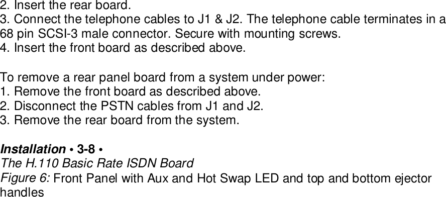 2. Insert the rear board.3. Connect the telephone cables to J1 &amp; J2. The telephone cable terminates in a68 pin SCSI-3 male connector. Secure with mounting screws.4. Insert the front board as described above.To remove a rear panel board from a system under power:1. Remove the front board as described above.2. Disconnect the PSTN cables from J1 and J2.3. Remove the rear board from the system.Installation &bull; 3-8 &bull;The H.110 Basic Rate ISDN BoardFigure 6: Front Panel with Aux and Hot Swap LED and top and bottom ejectorhandles