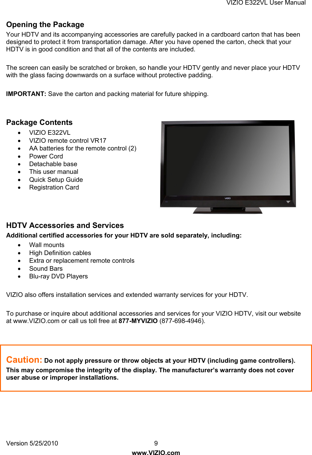 VIZIO E322VL User Manual Version 5/25/2010  9 www.VIZIO.com Opening the Package Your HDTV and its accompanying accessories are carefully packed in a cardboard carton that has been designed to protect it from transportation damage. After you have opened the carton, check that your HDTV is in good condition and that all of the contents are included.  The screen can easily be scratched or broken, so handle your HDTV gently and never place your HDTV with the glass facing downwards on a surface without protective padding.   IMPORTANT: Save the carton and packing material for future shipping.   Package Contents  VIZIO E322VL   VIZIO remote control VR17   AA batteries for the remote control (2)  Power Cord  Detachable base   This user manual  Quick Setup Guide  Registration Card    HDTV Accessories and Services Additional certified accessories for your HDTV are sold separately, including:  Wall mounts  High Definition cables   Extra or replacement remote controls  Sound Bars  Blu-ray DVD Players  VIZIO also offers installation services and extended warranty services for your HDTV.  To purchase or inquire about additional accessories and services for your VIZIO HDTV, visit our website at www.VIZIO.com or call us toll free at 877-MYVIZIO (877-698-4946).    Caution: Do not apply pressure or throw objects at your HDTV (including game controllers).  This may compromise the integrity of the display. The manufacturer’s warranty does not cover user abuse or improper installations. 
