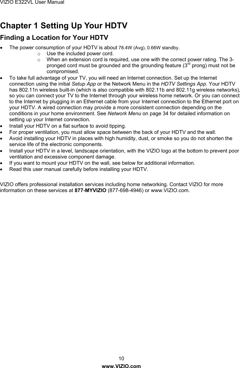 VIZIO E322VL User Manual  10 www.VIZIO.com Chapter 1 Setting Up Your HDTV Finding a Location for Your HDTV   The power consumption of your HDTV is about 78.4W (Avg), 0.66W standby. o  Use the included power cord.  o  When an extension cord is required, use one with the correct power rating. The 3-pronged cord must be grounded and the grounding feature (3rd prong) must not be compromised.   To take full advantage of your TV, you will need an Internet connection. Set up the Internet connection using the initial Setup App or the Network Menu in the HDTV Settings App. Your HDTV has 802.11n wireless built-in (which is also compatible with 802.11b and 802.11g wireless networks), so you can connect your TV to the Internet through your wireless home network. Or you can connect to the Internet by plugging in an Ethernet cable from your Internet connection to the Ethernet port on your HDTV. A wired connection may provide a more consistent connection depending on the conditions in your home environment. See Network Menu on page 34 for detailed information on setting up your Internet connection.   Install your HDTV on a flat surface to avoid tipping.   For proper ventilation, you must allow space between the back of your HDTV and the wall.     Avoid installing your HDTV in places with high humidity, dust, or smoke so you do not shorten the service life of the electronic components.   Install your HDTV in a level, landscape orientation, with the VIZIO logo at the bottom to prevent poor ventilation and excessive component damage.   If you want to mount your HDTV on the wall, see below for additional information.   Read this user manual carefully before installing your HDTV.  VIZIO offers professional installation services including home networking. Contact VIZIO for more information on these services at 877-MYVIZIO (877-698-4946) or www.VIZIO.com.  
