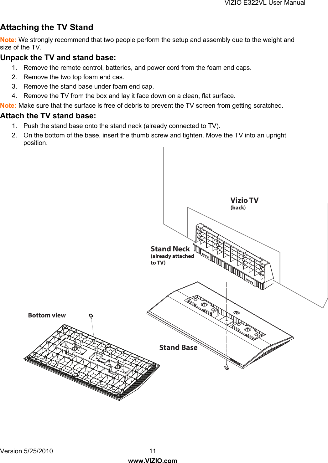 VIZIO E322VL User Manual Version 5/25/2010  11 www.VIZIO.com Attaching the TV Stand Note: We strongly recommend that two people perform the setup and assembly due to the weight and size of the TV. Unpack the TV and stand base: 1.  Remove the remote control, batteries, and power cord from the foam end caps. 2.  Remove the two top foam end cas. 3.  Remove the stand base under foam end cap. 4.  Remove the TV from the box and lay it face down on a clean, flat surface. Note: Make sure that the surface is free of debris to prevent the TV screen from getting scratched. Attach the TV stand base: 1.  Push the stand base onto the stand neck (already connected to TV). 2.  On the bottom of the base, insert the thumb screw and tighten. Move the TV into an upright position.Stand Neck(already attached to TV)Stand BaseBottom view Vizio TV(back)  