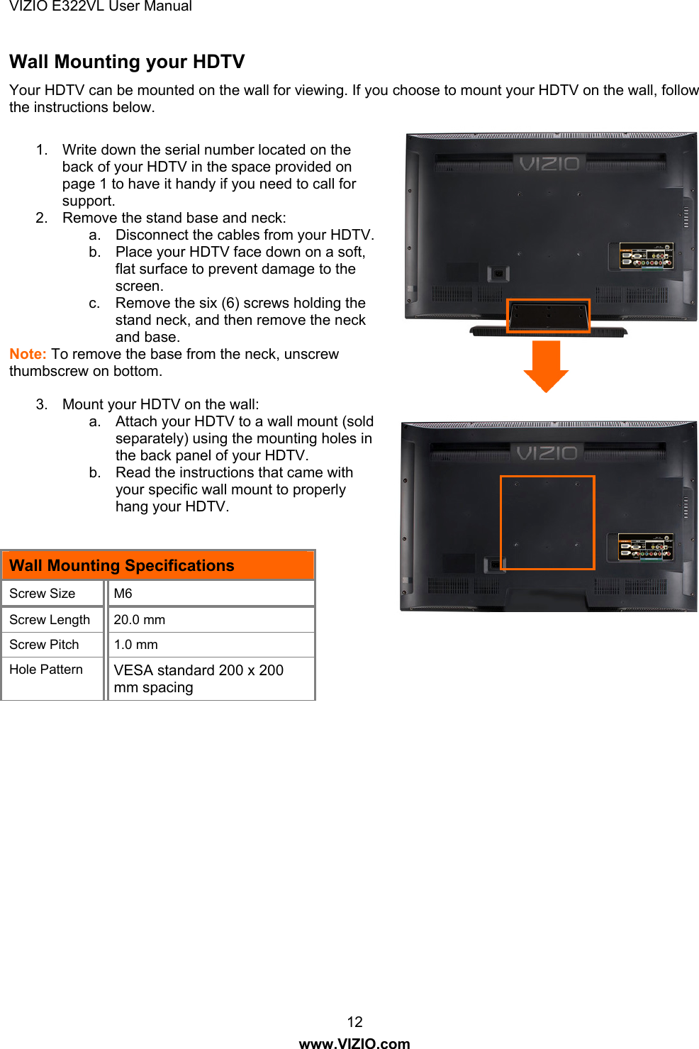 VIZIO E322VL User Manual  12 www.VIZIO.com Wall Mounting your HDTV Your HDTV can be mounted on the wall for viewing. If you choose to mount your HDTV on the wall, follow the instructions below.  1.  Write down the serial number located on the back of your HDTV in the space provided on page 1 to have it handy if you need to call for support. 2.  Remove the stand base and neck: a.  Disconnect the cables from your HDTV. b.  Place your HDTV face down on a soft, flat surface to prevent damage to the screen. c.  Remove the six (6) screws holding the stand neck, and then remove the neck and base.  Note: To remove the base from the neck, unscrew thumbscrew on bottom.  3.  Mount your HDTV on the wall: a.  Attach your HDTV to a wall mount (sold separately) using the mounting holes in the back panel of your HDTV. b.  Read the instructions that came with your specific wall mount to properly hang your HDTV.   Wall Mounting Specifications Screw Size  M6  Screw Length  20.0 mm Screw Pitch  1.0 mm Hole Pattern  VESA standard 200 x 200 mm spacing     