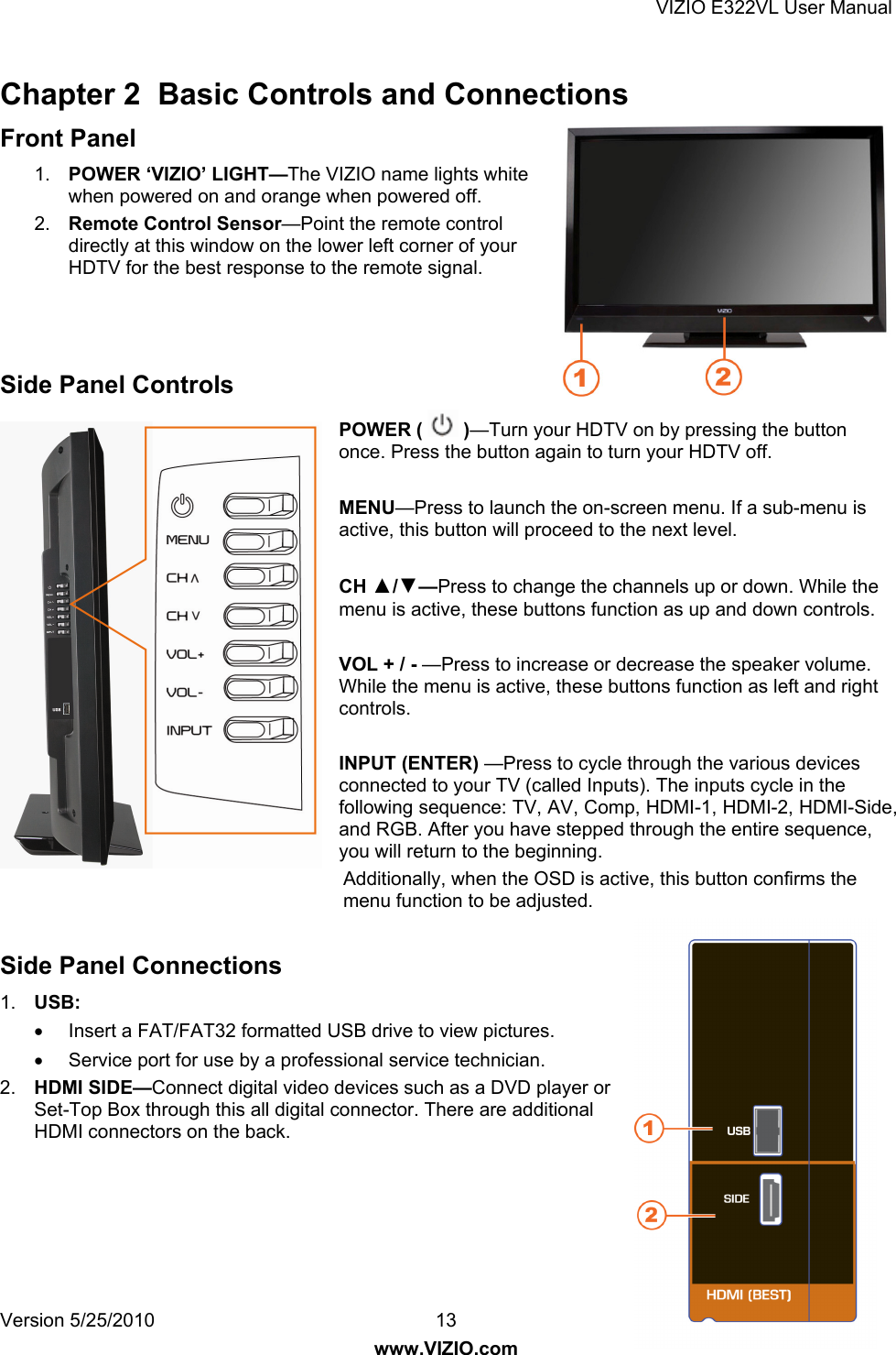 VIZIO E322VL User Manual Version 5/25/2010  13 www.VIZIO.com Chapter 2  Basic Controls and Connections Front Panel 1.  POWER ‘VIZIO’ LIGHT—The VIZIO name lights white when powered on and orange when powered off. 2.  Remote Control Sensor—Point the remote control directly at this window on the lower left corner of your HDTV for the best response to the remote signal.    Side Panel Controls POWER (   )—Turn your HDTV on by pressing the button once. Press the button again to turn your HDTV off.  MENU—Press to launch the on-screen menu. If a sub-menu is active, this button will proceed to the next level.  CH ▲/▼—Press to change the channels up or down. While the menu is active, these buttons function as up and down controls.  VOL + / - —Press to increase or decrease the speaker volume.  While the menu is active, these buttons function as left and right controls.  INPUT (ENTER) —Press to cycle through the various devices connected to your TV (called Inputs). The inputs cycle in the following sequence: TV, AV, Comp, HDMI-1, HDMI-2, HDMI-Side, and RGB. After you have stepped through the entire sequence, you will return to the beginning. Additionally, when the OSD is active, this button confirms the menu function to be adjusted.    Side Panel Connections 1.  USB:   Insert a FAT/FAT32 formatted USB drive to view pictures.   Service port for use by a professional service technician. 2.  HDMI SIDE—Connect digital video devices such as a DVD player or Set-Top Box through this all digital connector. There are additional HDMI connectors on the back.   