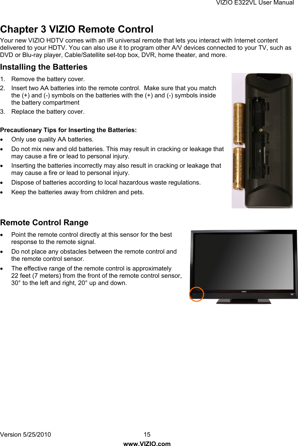 VIZIO E322VL User Manual Version 5/25/2010  15 www.VIZIO.com Chapter 3 VIZIO Remote Control Your new VIZIO HDTV comes with an IR universal remote that lets you interact with Internet content delivered to your HDTV. You can also use it to program other A/V devices connected to your TV, such as DVD or Blu-ray player, Cable/Satellite set-top box, DVR, home theater, and more. Installing the Batteries 1.  Remove the battery cover. 2.  Insert two AA batteries into the remote control.  Make sure that you match the (+) and (-) symbols on the batteries with the (+) and (-) symbols inside the battery compartment 3.  Replace the battery cover.  Precautionary Tips for Inserting the Batteries:   Only use quality AA batteries.   Do not mix new and old batteries. This may result in cracking or leakage that may cause a fire or lead to personal injury.   Inserting the batteries incorrectly may also result in cracking or leakage that may cause a fire or lead to personal injury.   Dispose of batteries according to local hazardous waste regulations.   Keep the batteries away from children and pets.   Remote Control Range   Point the remote control directly at this sensor for the best response to the remote signal.   Do not place any obstacles between the remote control and the remote control sensor.   The effective range of the remote control is approximately 22 feet (7 meters) from the front of the remote control sensor, 30° to the left and right, 20° up and down. 