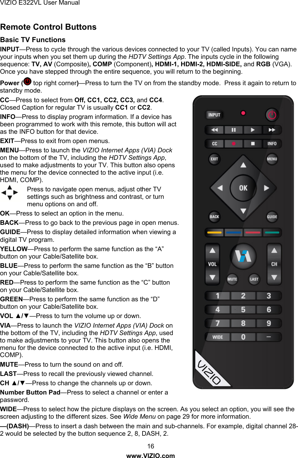 VIZIO E322VL User Manual  16 www.VIZIO.com Remote Control Buttons Basic TV Functions INPUT—Press to cycle through the various devices connected to your TV (called Inputs). You can name your inputs when you set them up during the HDTV Settings App. The inputs cycle in the following sequence: TV, AV (Composite), COMP (Component), HDMI-1, HDMI-2, HDMI-SIDE, and RGB (VGA). Once you have stepped through the entire sequence, you will return to the beginning. Power (  top right corner)—Press to turn the TV on from the standby mode.  Press it again to return to standby mode. CC—Press to select from Off, CC1, CC2, CC3, and CC4. Closed Caption for regular TV is usually CC1 or CC2. INFO—Press to display program information. If a device has been programmed to work with this remote, this button will act as the INFO button for that device. EXIT—Press to exit from open menus. MENU—Press to launch the VIZIO Internet Apps (VIA) Dock on the bottom of the TV, including the HDTV Settings App, used to make adjustments to your TV. This button also opens the menu for the device connected to the active input (i.e. HDMI, COMP). Press to navigate open menus, adjust other TV settings such as brightness and contrast, or turn menu options on and off. OK—Press to select an option in the menu. BACK—Press to go back to the previous page in open menus. GUIDE—Press to display detailed information when viewing a digital TV program. YELLOW—Press to perform the same function as the “A” button on your Cable/Satellite box. BLUE—Press to perform the same function as the “B” button on your Cable/Satellite box. RED—Press to perform the same function as the “C” button on your Cable/Satellite box. GREEN—Press to perform the same function as the “D” button on your Cable/Satellite box. VOL ▲/▼—Press to turn the volume up or down. VIA—Press to launch the VIZIO Internet Apps (VIA) Dock on the bottom of the TV, including the HDTV Settings App, used to make adjustments to your TV. This button also opens the menu for the device connected to the active input (i.e. HDMI, COMP). MUTE—Press to turn the sound on and off. LAST—Press to recall the previously viewed channel.  CH ▲/▼—Press to change the channels up or down. Number Button Pad—Press to select a channel or enter a password. WIDE—Press to select how the picture displays on the screen. As you select an option, you will see the screen adjusting to the different sizes. See Wide Menu on page 29 for more information. —(DASH)—Press to insert a dash between the main and sub-channels. For example, digital channel 28-2 would be selected by the button sequence 2, 8, DASH, 2. 