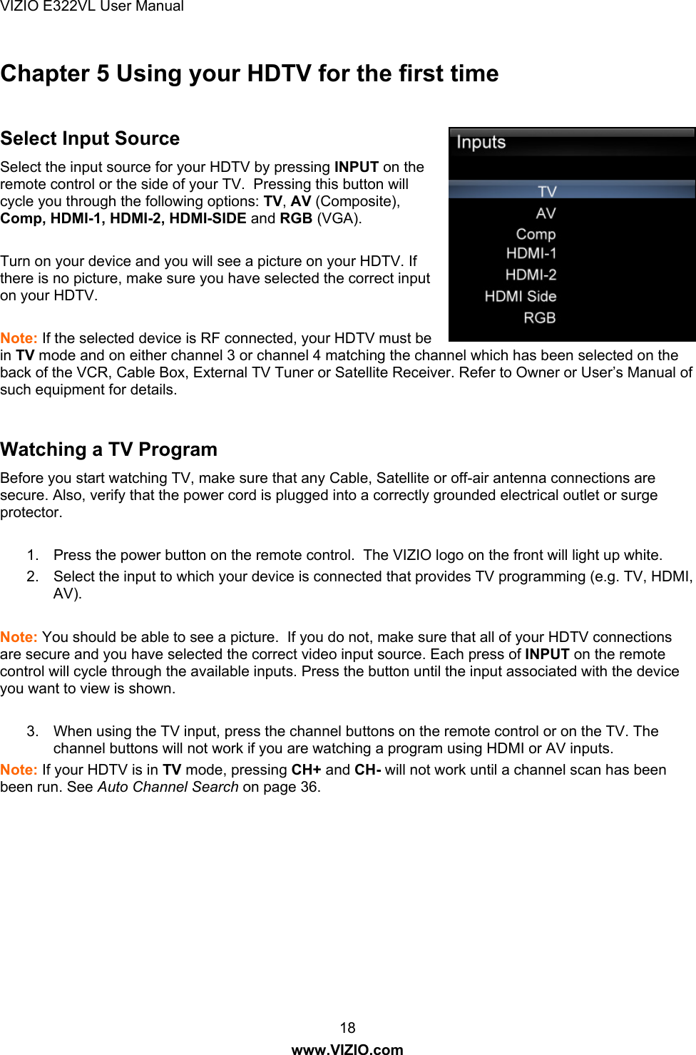 VIZIO E322VL User Manual  18 www.VIZIO.com Chapter 5 Using your HDTV for the first time  Select Input Source Select the input source for your HDTV by pressing INPUT on the remote control or the side of your TV.  Pressing this button will cycle you through the following options: TV, AV (Composite), Comp, HDMI-1, HDMI-2, HDMI-SIDE and RGB (VGA).   Turn on your device and you will see a picture on your HDTV. If there is no picture, make sure you have selected the correct input on your HDTV.   Note: If the selected device is RF connected, your HDTV must be in TV mode and on either channel 3 or channel 4 matching the channel which has been selected on the back of the VCR, Cable Box, External TV Tuner or Satellite Receiver. Refer to Owner or User’s Manual of such equipment for details.   Watching a TV Program Before you start watching TV, make sure that any Cable, Satellite or off-air antenna connections are secure. Also, verify that the power cord is plugged into a correctly grounded electrical outlet or surge protector.  1.  Press the power button on the remote control.  The VIZIO logo on the front will light up white. 2.  Select the input to which your device is connected that provides TV programming (e.g. TV, HDMI, AV).  Note: You should be able to see a picture.  If you do not, make sure that all of your HDTV connections are secure and you have selected the correct video input source. Each press of INPUT on the remote control will cycle through the available inputs. Press the button until the input associated with the device you want to view is shown.  3.  When using the TV input, press the channel buttons on the remote control or on the TV. The channel buttons will not work if you are watching a program using HDMI or AV inputs. Note: If your HDTV is in TV mode, pressing CH+ and CH- will not work until a channel scan has been been run. See Auto Channel Search on page 36.  
