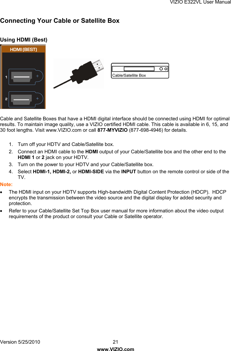VIZIO E322VL User Manual Version 5/25/2010  21 www.VIZIO.com Connecting Your Cable or Satellite Box  Using HDMI (Best)  Cable and Satellite Boxes that have a HDMI digital interface should be connected using HDMI for optimal results. To maintain image quality, use a VIZIO certified HDMI cable. This cable is available in 6, 15, and 30 foot lengths. Visit www.VIZIO.com or call 877-MYVIZIO (877-698-4946) for details.  1.  Turn off your HDTV and Cable/Satellite box.  2.  Connect an HDMI cable to the HDMI output of your Cable/Satellite box and the other end to the HDMI 1 or 2 jack on your HDTV. 3.  Turn on the power to your HDTV and your Cable/Satellite box.  4. Select HDMI-1, HDMI-2, or HDMI-SIDE via the INPUT button on the remote control or side of the TV. Note:   The HDMI input on your HDTV supports High-bandwidth Digital Content Protection (HDCP).  HDCP encrypts the transmission between the video source and the digital display for added security and protection.   Refer to your Cable/Satellite Set Top Box user manual for more information about the video output requirements of the product or consult your Cable or Satellite operator.  