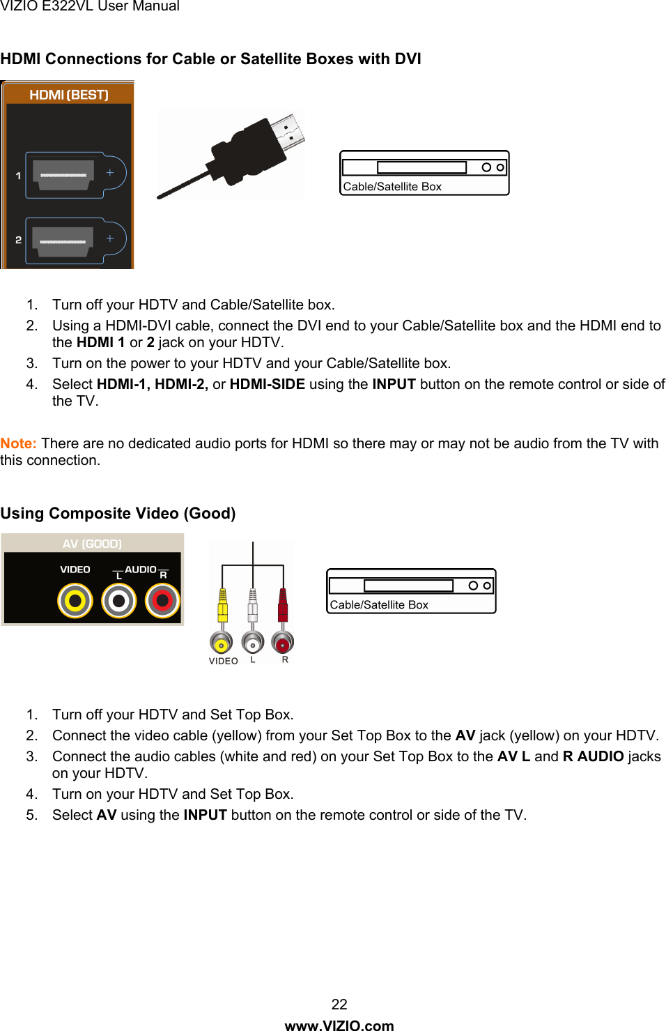 VIZIO E322VL User Manual  22 www.VIZIO.com HDMI Connections for Cable or Satellite Boxes with DVI  1.  Turn off your HDTV and Cable/Satellite box.  2.  Using a HDMI-DVI cable, connect the DVI end to your Cable/Satellite box and the HDMI end to the HDMI 1 or 2 jack on your HDTV. 3.  Turn on the power to your HDTV and your Cable/Satellite box. 4. Select HDMI-1, HDMI-2, or HDMI-SIDE using the INPUT button on the remote control or side of the TV.  Note: There are no dedicated audio ports for HDMI so there may or may not be audio from the TV with this connection.  Using Composite Video (Good)   1.  Turn off your HDTV and Set Top Box. 2.  Connect the video cable (yellow) from your Set Top Box to the AV jack (yellow) on your HDTV. 3.  Connect the audio cables (white and red) on your Set Top Box to the AV L and R AUDIO jacks on your HDTV. 4.  Turn on your HDTV and Set Top Box. 5. Select AV using the INPUT button on the remote control or side of the TV.  