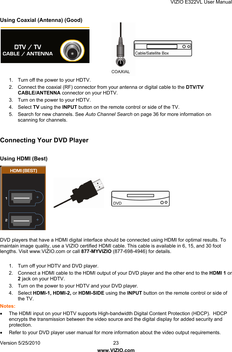 VIZIO E322VL User Manual Version 5/25/2010  23 www.VIZIO.com Using Coaxial (Antenna) (Good)        1.  Turn off the power to your HDTV. 2.  Connect the coaxial (RF) connector from your antenna or digital cable to the DTV/TV CABLE/ANTENNA connector on your HDTV. 3.  Turn on the power to your HDTV. 4. Select TV using the INPUT button on the remote control or side of the TV. 5.  Search for new channels. See Auto Channel Search on page 36 for more information on scanning for channels.  Connecting Your DVD Player  Using HDMI (Best)  DVD players that have a HDMI digital interface should be connected using HDMI for optimal results. To maintain image quality, use a VIZIO certified HDMI cable. This cable is available in 6, 15, and 30 foot lengths. Visit www.VIZIO.com or call 877-MYVIZIO (877-698-4946) for details.  1.  Turn off your HDTV and DVD player.  2.  Connect a HDMI cable to the HDMI output of your DVD player and the other end to the HDMI 1 or 2 jack on your HDTV. 3.  Turn on the power to your HDTV and your DVD player.  4. Select HDMI-1, HDMI-2, or HDMI-SIDE using the INPUT button on the remote control or side of the TV. Notes:   The HDMI input on your HDTV supports High-bandwidth Digital Content Protection (HDCP).  HDCP encrypts the transmission between the video source and the digital display for added security and protection.   Refer to your DVD player user manual for more information about the video output requirements. 