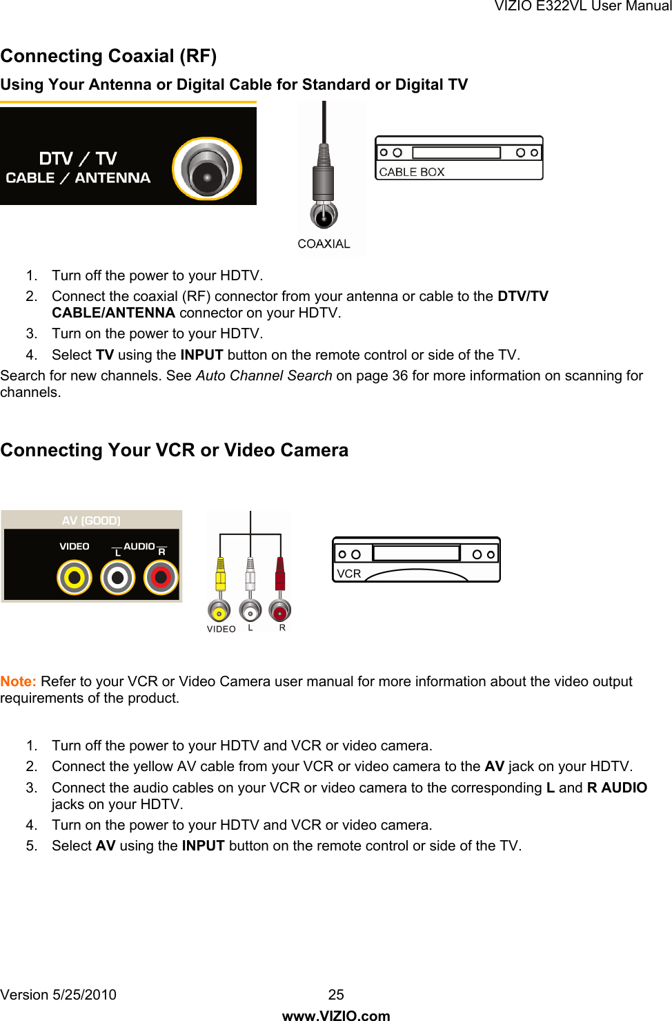 VIZIO E322VL User Manual Version 5/25/2010  25 www.VIZIO.com Connecting Coaxial (RF) Using Your Antenna or Digital Cable for Standard or Digital TV        1.  Turn off the power to your HDTV. 2.  Connect the coaxial (RF) connector from your antenna or cable to the DTV/TV CABLE/ANTENNA connector on your HDTV. 3.  Turn on the power to your HDTV. 4. Select TV using the INPUT button on the remote control or side of the TV. Search for new channels. See Auto Channel Search on page 36 for more information on scanning for channels.  Connecting Your VCR or Video Camera    Note: Refer to your VCR or Video Camera user manual for more information about the video output requirements of the product.  1.  Turn off the power to your HDTV and VCR or video camera. 2.  Connect the yellow AV cable from your VCR or video camera to the AV jack on your HDTV. 3.  Connect the audio cables on your VCR or video camera to the corresponding L and R AUDIO jacks on your HDTV. 4.  Turn on the power to your HDTV and VCR or video camera. 5. Select AV using the INPUT button on the remote control or side of the TV.  
