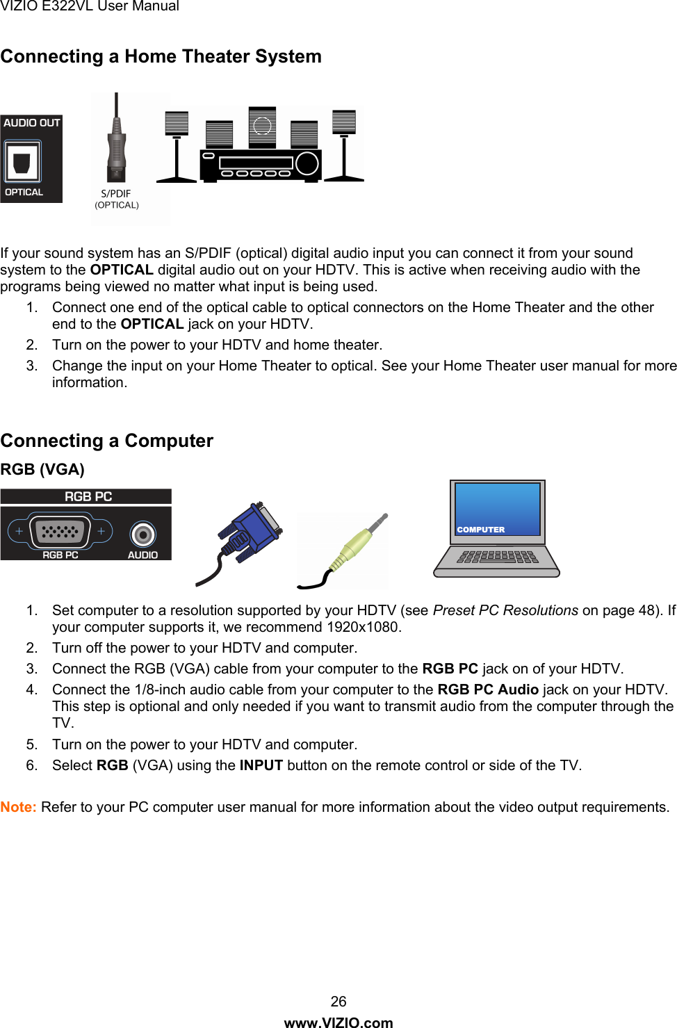VIZIO E322VL User Manual  26 www.VIZIO.com COMPUTERConnecting a Home Theater System    If your sound system has an S/PDIF (optical) digital audio input you can connect it from your sound system to the OPTICAL digital audio out on your HDTV. This is active when receiving audio with the programs being viewed no matter what input is being used. 1.  Connect one end of the optical cable to optical connectors on the Home Theater and the other end to the OPTICAL jack on your HDTV. 2.  Turn on the power to your HDTV and home theater. 3.  Change the input on your Home Theater to optical. See your Home Theater user manual for more information.  Connecting a Computer RGB (VGA)   1.  Set computer to a resolution supported by your HDTV (see Preset PC Resolutions on page 48). If your computer supports it, we recommend 1920x1080. 2.  Turn off the power to your HDTV and computer. 3.  Connect the RGB (VGA) cable from your computer to the RGB PC jack on of your HDTV. 4.  Connect the 1/8-inch audio cable from your computer to the RGB PC Audio jack on your HDTV. This step is optional and only needed if you want to transmit audio from the computer through the TV. 5.  Turn on the power to your HDTV and computer. 6. Select RGB (VGA) using the INPUT button on the remote control or side of the TV.  Note: Refer to your PC computer user manual for more information about the video output requirements.  