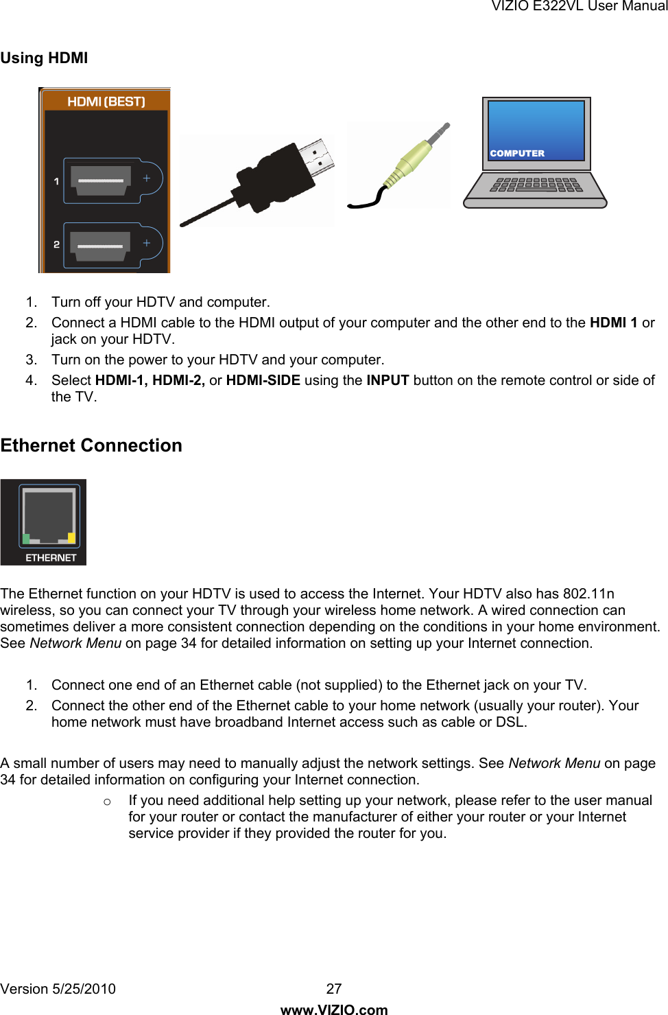 VIZIO E322VL User Manual Version 5/25/2010  27 www.VIZIO.com COMPUTERUsing HDMI  1.  Turn off your HDTV and computer. 2.  Connect a HDMI cable to the HDMI output of your computer and the other end to the HDMI 1 or jack on your HDTV. 3.  Turn on the power to your HDTV and your computer. 4. Select HDMI-1, HDMI-2, or HDMI-SIDE using the INPUT button on the remote control or side of the TV.  Ethernet Connection  The Ethernet function on your HDTV is used to access the Internet. Your HDTV also has 802.11n wireless, so you can connect your TV through your wireless home network. A wired connection can sometimes deliver a more consistent connection depending on the conditions in your home environment. See Network Menu on page 34 for detailed information on setting up your Internet connection.  1.  Connect one end of an Ethernet cable (not supplied) to the Ethernet jack on your TV. 2.  Connect the other end of the Ethernet cable to your home network (usually your router). Your home network must have broadband Internet access such as cable or DSL.  A small number of users may need to manually adjust the network settings. See Network Menu on page 34 for detailed information on configuring your Internet connection. o  If you need additional help setting up your network, please refer to the user manual for your router or contact the manufacturer of either your router or your Internet service provider if they provided the router for you. 