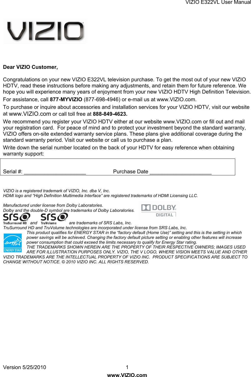 VIZIO E322VL User Manual Version 5/25/2010  1 www.VIZIO.com    Dear VIZIO Customer, Congratulations on your new VIZIO E322VL television purchase. To get the most out of your new VIZIO HDTV, read these instructions before making any adjustments, and retain them for future reference. We hope you will experience many years of enjoyment from your new VIZIO HDTV High Definition Television. For assistance, call 877-MYVIZIO (877-698-4946) or e-mail us at www.VIZIO.com. To purchase or inquire about accessories and installation services for your VIZIO HDTV, visit our website at www.VIZIO.com or call toll free at 888-849-4623. We recommend you register your VIZIO HDTV either at our website www.VIZIO.com or fill out and mail your registration card.  For peace of mind and to protect your investment beyond the standard warranty, VIZIO offers on-site extended warranty service plans. These plans give additional coverage during the standard warranty period. Visit our website or call us to purchase a plan. Write down the serial number located on the back of your HDTV for easy reference when obtaining warranty support:  Serial #: _____________________            Purchase Date _____________________   VIZIO is a registered trademark of VIZIO, Inc. dba V, Inc.  HDMI logo and “High Definition Multimedia Interface” are registered trademarks of HDMI Licensing LLC.  Manufactured under license from Dolby Laboratories. Dolby and the double-D symbol are trademarks of Dolby Laboratories. and     are trademarks of SRS Labs, Inc.  TruSurround HD and TruVolume technologies are incorporated under license from SRS Labs, Inc. This product qualifies for ENERGY STAR in the “factory default (Home Use)” setting and this is the setting in which power savings will be achieved. Changing the factory default picture setting or enabling other features will increase power consumption that could exceed the limits necessary to qualify for Energy Star rating. THE TRADEMARKS SHOWN HEREIN ARE THE PROPERTY OF THEIR RESPECTIVE OWNERS; IMAGES USED ARE FOR ILLUSTRATION PURPOSES ONLY. VIZIO, THE V LOGO, WHERE VISION MEETS VALUE AND OTHER VIZIO TRADEMARKS ARE THE INTELLECTUAL PROPERTY OF VIZIO INC.  PRODUCT SPECIFICATIONS ARE SUBJECT TO CHANGE WITHOUT NOTICE. © 2010 VIZIO INC. ALL RIGHTS RESERVED.  