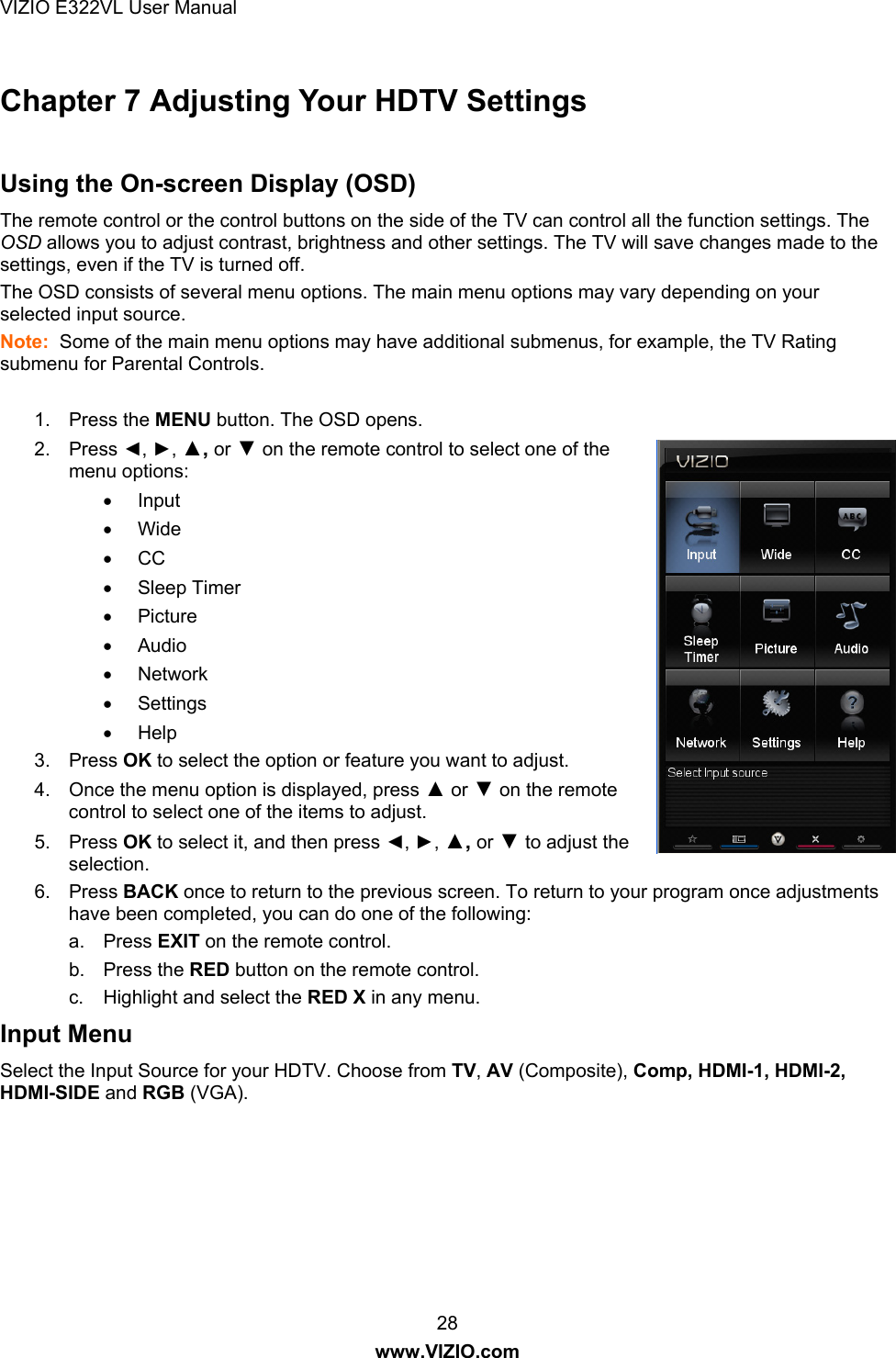 VIZIO E322VL User Manual  28 www.VIZIO.com Chapter 7 Adjusting Your HDTV Settings   Using the On-screen Display (OSD) The remote control or the control buttons on the side of the TV can control all the function settings. The OSD allows you to adjust contrast, brightness and other settings. The TV will save changes made to the settings, even if the TV is turned off. The OSD consists of several menu options. The main menu options may vary depending on your selected input source. Note:  Some of the main menu options may have additional submenus, for example, the TV Rating submenu for Parental Controls.   1. Press the MENU button. The OSD opens. 2. Press ◄, ►, ▲, or ▼ on the remote control to select one of the menu options:  Input  Wide  CC  Sleep Timer  Picture  Audio  Network  Settings  Help 3. Press OK to select the option or feature you want to adjust. 4.  Once the menu option is displayed, press ▲ or ▼ on the remote control to select one of the items to adjust. 5. Press OK to select it, and then press ◄, ►, ▲, or ▼ to adjust the selection. 6. Press BACK once to return to the previous screen. To return to your program once adjustments have been completed, you can do one of the following: a. Press EXIT on the remote control. b. Press the RED button on the remote control. c.  Highlight and select the RED X in any menu. Input Menu Select the Input Source for your HDTV. Choose from TV, AV (Composite), Comp, HDMI-1, HDMI-2, HDMI-SIDE and RGB (VGA).  