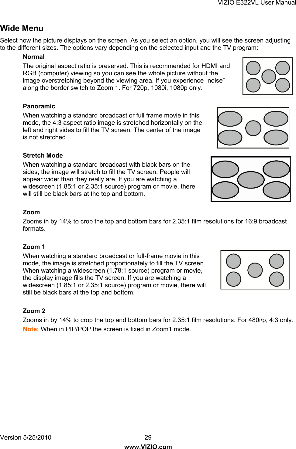 VIZIO E322VL User Manual Version 5/25/2010  29 www.VIZIO.com Wide Menu Select how the picture displays on the screen. As you select an option, you will see the screen adjusting to the different sizes. The options vary depending on the selected input and the TV program: Normal The original aspect ratio is preserved. This is recommended for HDMI and RGB (computer) viewing so you can see the whole picture without the image overstretching beyond the viewing area. If you experience “noise” along the border switch to Zoom 1. For 720p, 1080i, 1080p only.  Panoramic When watching a standard broadcast or full frame movie in this mode, the 4:3 aspect ratio image is stretched horizontally on the left and right sides to fill the TV screen. The center of the image is not stretched.  Stretch Mode When watching a standard broadcast with black bars on the sides, the image will stretch to fill the TV screen. People will appear wider than they really are. If you are watching a widescreen (1.85:1 or 2.35:1 source) program or movie, there will still be black bars at the top and bottom.   Zoom Zooms in by 14% to crop the top and bottom bars for 2.35:1 film resolutions for 16:9 broadcast formats.  Zoom 1 When watching a standard broadcast or full-frame movie in this mode, the image is stretched proportionately to fill the TV screen.  When watching a widescreen (1.78:1 source) program or movie, the display image fills the TV screen. If you are watching a widescreen (1.85:1 or 2.35:1 source) program or movie, there will still be black bars at the top and bottom.  Zoom 2 Zooms in by 14% to crop the top and bottom bars for 2.35:1 film resolutions. For 480i/p, 4:3 only. Note: When in PIP/POP the screen is fixed in Zoom1 mode. 
