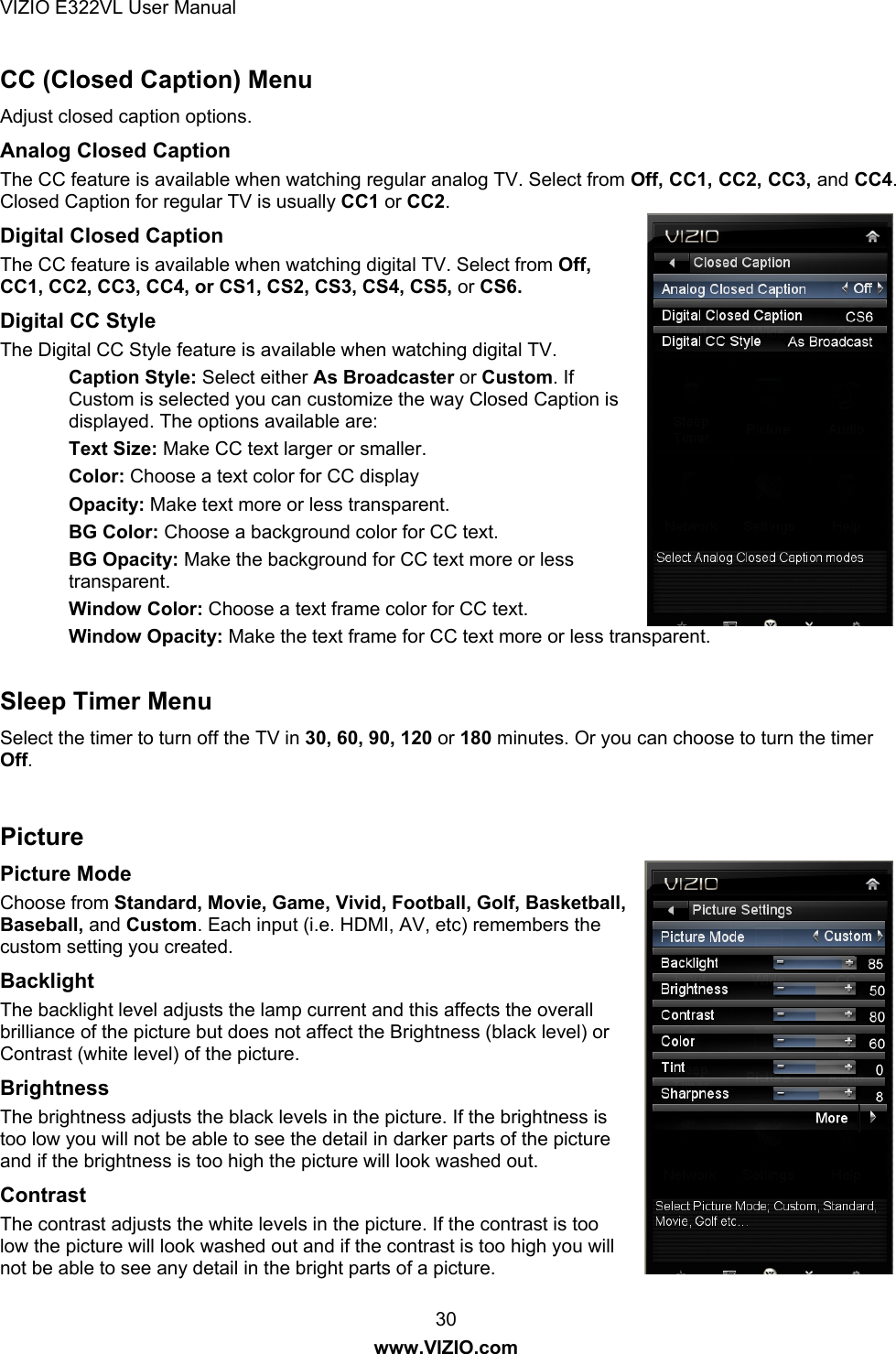 VIZIO E322VL User Manual  30 www.VIZIO.com CC (Closed Caption) Menu Adjust closed caption options.  Analog Closed Caption The CC feature is available when watching regular analog TV. Select from Off, CC1, CC2, CC3, and CC4. Closed Caption for regular TV is usually CC1 or CC2. Digital Closed Caption The CC feature is available when watching digital TV. Select from Off, CC1, CC2, CC3, CC4, or CS1, CS2, CS3, CS4, CS5, or CS6.  Digital CC Style The Digital CC Style feature is available when watching digital TV. Caption Style: Select either As Broadcaster or Custom. If Custom is selected you can customize the way Closed Caption is displayed. The options available are: Text Size: Make CC text larger or smaller.  Color: Choose a text color for CC display Opacity: Make text more or less transparent. BG Color: Choose a background color for CC text. BG Opacity: Make the background for CC text more or less transparent. Window Color: Choose a text frame color for CC text. Window Opacity: Make the text frame for CC text more or less transparent.  Sleep Timer Menu Select the timer to turn off the TV in 30, 60, 90, 120 or 180 minutes. Or you can choose to turn the timer Off.  Picture Picture Mode  Choose from Standard, Movie, Game, Vivid, Football, Golf, Basketball, Baseball, and Custom. Each input (i.e. HDMI, AV, etc) remembers the custom setting you created. Backlight  The backlight level adjusts the lamp current and this affects the overall brilliance of the picture but does not affect the Brightness (black level) or Contrast (white level) of the picture. Brightness  The brightness adjusts the black levels in the picture. If the brightness is too low you will not be able to see the detail in darker parts of the picture and if the brightness is too high the picture will look washed out. Contrast  The contrast adjusts the white levels in the picture. If the contrast is too low the picture will look washed out and if the contrast is too high you will not be able to see any detail in the bright parts of a picture. 