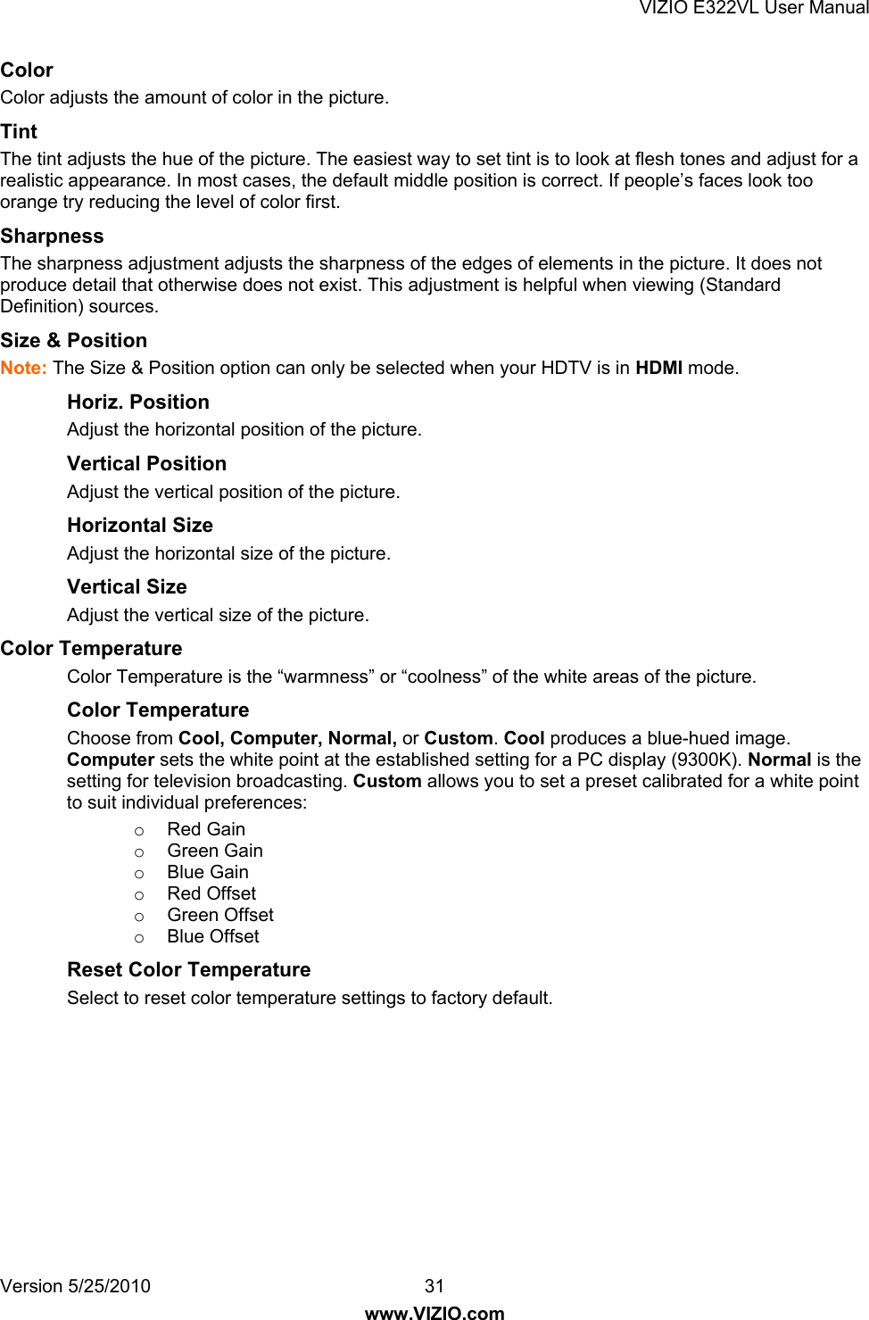 VIZIO E322VL User Manual Version 5/25/2010  31 www.VIZIO.com Color  Color adjusts the amount of color in the picture. Tint  The tint adjusts the hue of the picture. The easiest way to set tint is to look at flesh tones and adjust for a realistic appearance. In most cases, the default middle position is correct. If people’s faces look too orange try reducing the level of color first. Sharpness  The sharpness adjustment adjusts the sharpness of the edges of elements in the picture. It does not produce detail that otherwise does not exist. This adjustment is helpful when viewing (Standard Definition) sources. Size &amp; Position  Note: The Size &amp; Position option can only be selected when your HDTV is in HDMI mode. Horiz. Position Adjust the horizontal position of the picture.  Vertical Position Adjust the vertical position of the picture. Horizontal Size Adjust the horizontal size of the picture. Vertical Size Adjust the vertical size of the picture. Color Temperature  Color Temperature is the “warmness” or “coolness” of the white areas of the picture. Color Temperature Choose from Cool, Computer, Normal, or Custom. Cool produces a blue-hued image. Computer sets the white point at the established setting for a PC display (9300K). Normal is the setting for television broadcasting. Custom allows you to set a preset calibrated for a white point to suit individual preferences: o Red Gain o Green Gain o Blue Gain o Red Offset o Green Offset o Blue Offset Reset Color Temperature Select to reset color temperature settings to factory default. 