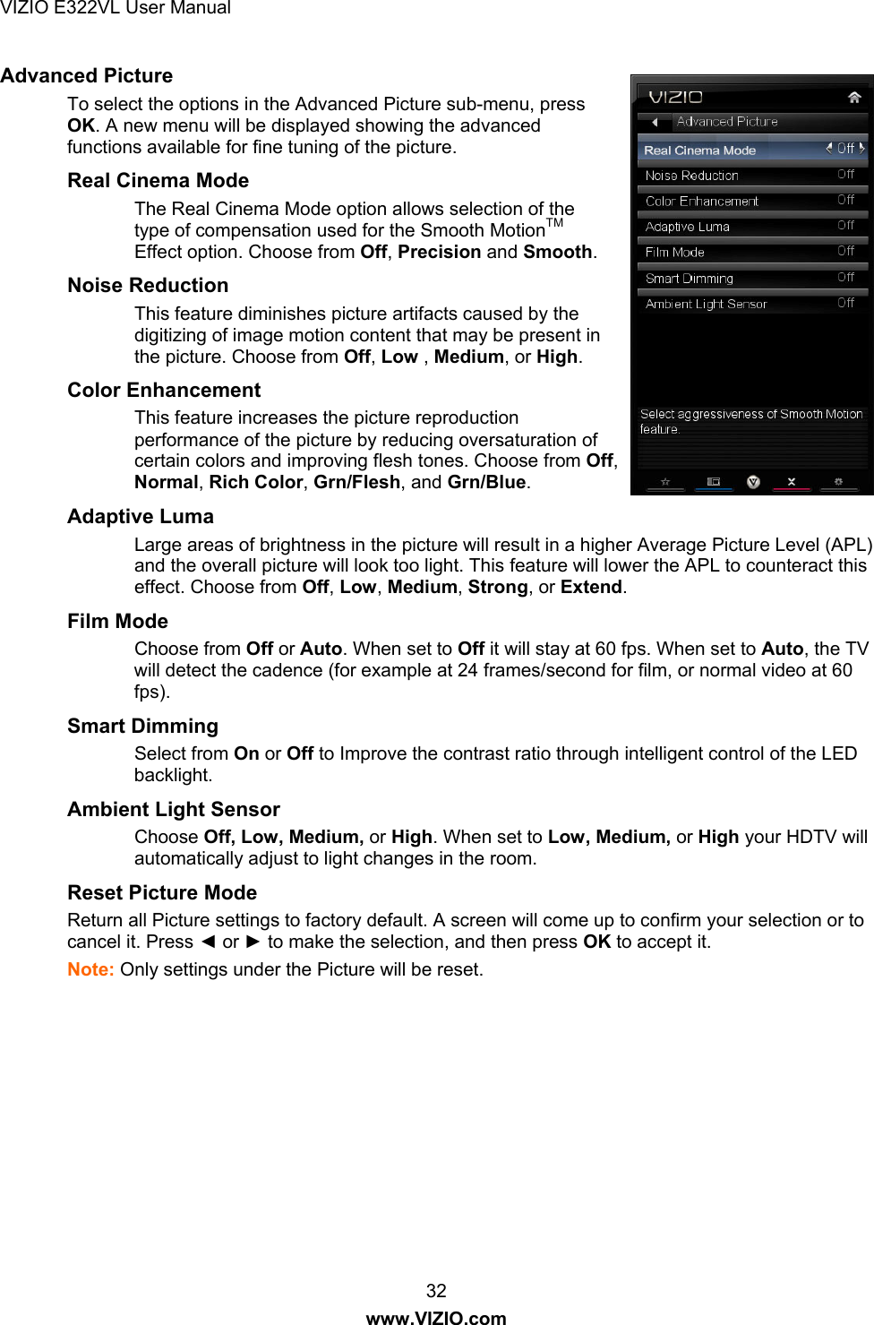 VIZIO E322VL User Manual  32 www.VIZIO.com Advanced Picture  To select the options in the Advanced Picture sub-menu, press OK. A new menu will be displayed showing the advanced functions available for fine tuning of the picture.  Real Cinema Mode The Real Cinema Mode option allows selection of the type of compensation used for the Smooth MotionTM Effect option. Choose from Off, Precision and Smooth. Noise Reduction This feature diminishes picture artifacts caused by the digitizing of image motion content that may be present in the picture. Choose from Off, Low , Medium, or High. Color Enhancement  This feature increases the picture reproduction performance of the picture by reducing oversaturation of certain colors and improving flesh tones. Choose from Off, Normal, Rich Color, Grn/Flesh, and Grn/Blue. Adaptive Luma  Large areas of brightness in the picture will result in a higher Average Picture Level (APL) and the overall picture will look too light. This feature will lower the APL to counteract this effect. Choose from Off, Low, Medium, Strong, or Extend. Film Mode  Choose from Off or Auto. When set to Off it will stay at 60 fps. When set to Auto, the TV will detect the cadence (for example at 24 frames/second for film, or normal video at 60 fps). Smart Dimming Select from On or Off to Improve the contrast ratio through intelligent control of the LED backlight. Ambient Light Sensor   Choose Off, Low, Medium, or High. When set to Low, Medium, or High your HDTV will automatically adjust to light changes in the room. Reset Picture Mode Return all Picture settings to factory default. A screen will come up to confirm your selection or to cancel it. Press ◄ or ► to make the selection, and then press OK to accept it. Note: Only settings under the Picture will be reset. 