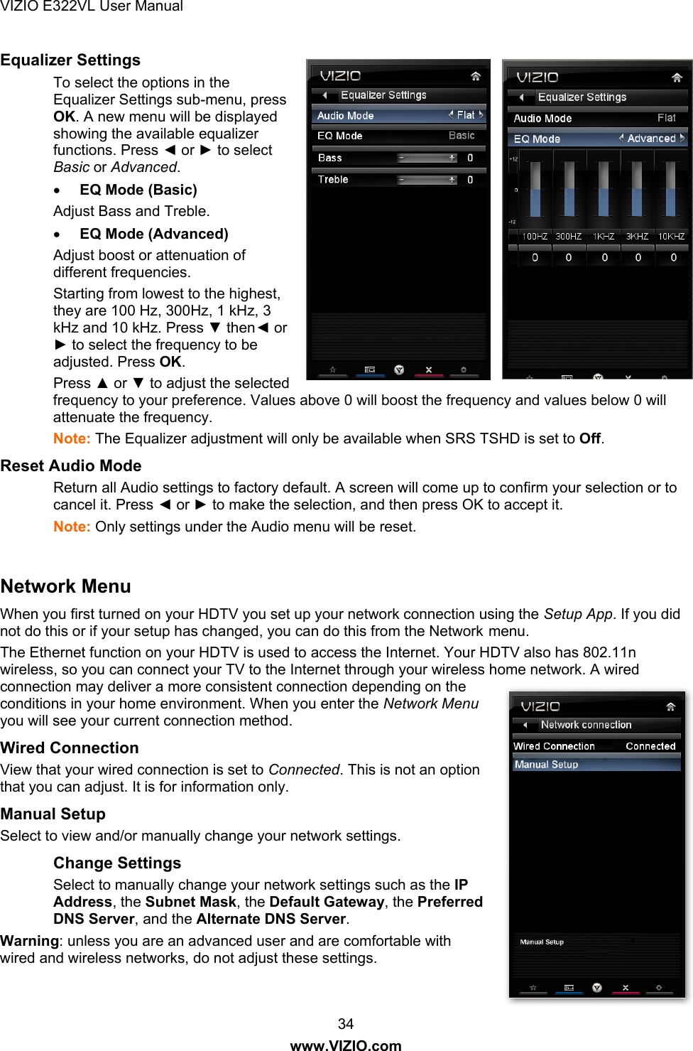 VIZIO E322VL User Manual  34 www.VIZIO.com Equalizer Settings   To select the options in the Equalizer Settings sub-menu, press OK. A new menu will be displayed showing the available equalizer functions. Press ◄ or ► to select Basic or Advanced.   EQ Mode (Basic) Adjust Bass and Treble.  EQ Mode (Advanced) Adjust boost or attenuation of different frequencies.  Starting from lowest to the highest, they are 100 Hz, 300Hz, 1 kHz, 3 kHz and 10 kHz. Press ▼ then◄ or ► to select the frequency to be adjusted. Press OK.  Press ▲ or ▼ to adjust the selected frequency to your preference. Values above 0 will boost the frequency and values below 0 will attenuate the frequency. Note: The Equalizer adjustment will only be available when SRS TSHD is set to Off. Reset Audio Mode Return all Audio settings to factory default. A screen will come up to confirm your selection or to cancel it. Press ◄ or ► to make the selection, and then press OK to accept it. Note: Only settings under the Audio menu will be reset.  Network Menu When you first turned on your HDTV you set up your network connection using the Setup App. If you did not do this or if your setup has changed, you can do this from the Network menu. The Ethernet function on your HDTV is used to access the Internet. Your HDTV also has 802.11n wireless, so you can connect your TV to the Internet through your wireless home network. A wired connection may deliver a more consistent connection depending on the conditions in your home environment. When you enter the Network Menu you will see your current connection method. Wired Connection View that your wired connection is set to Connected. This is not an option that you can adjust. It is for information only.  Manual Setup Select to view and/or manually change your network settings. Change Settings Select to manually change your network settings such as the IP Address, the Subnet Mask, the Default Gateway, the Preferred DNS Server, and the Alternate DNS Server.  Warning: unless you are an advanced user and are comfortable with wired and wireless networks, do not adjust these settings.  