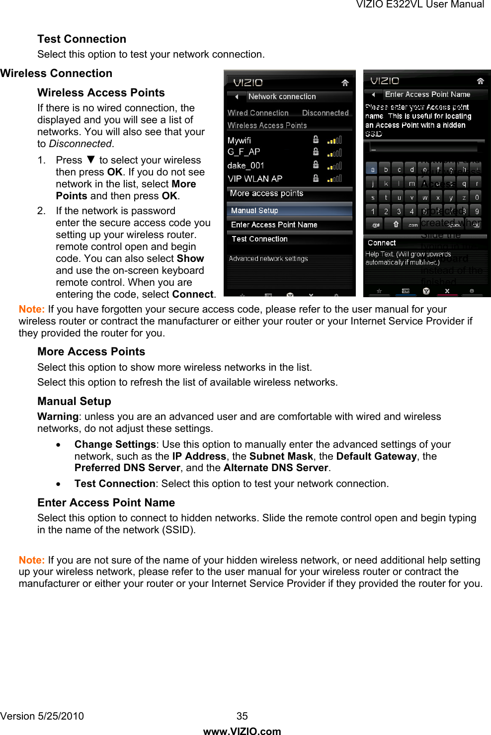 VIZIO E322VL User Manual Version 5/25/2010  35 www.VIZIO.com Test Connection Select this option to test your network connection. Wireless Connection Wireless Access Points If there is no wired connection, the  wireless menu will be displayed and you will see a list of  available wireless networks. You will also see that your  Wired Connection is set to Disconnected. 1. Press ▼ to select your wireless  network, and then press OK. If you do not see  your wireless network in the list, select More Access Points and then press OK. 2.  If the network is password  protected, enter the secure access code you  created when setting up your wireless router.  Slide the remote control open and begin  typing in the code. You can also select Show Keyboard and use the on-screen keyboard  instead of the remote control. When you are  finished entering the code, select Connect. Note: If you have forgotten your secure access code, please refer to the user manual for your wireless router or contract the manufacturer or either your router or your Internet Service Provider if they provided the router for you. More Access Points Select this option to show more wireless networks in the list. Select this option to refresh the list of available wireless networks. Manual Setup Warning: unless you are an advanced user and are comfortable with wired and wireless networks, do not adjust these settings.  Change Settings: Use this option to manually enter the advanced settings of your network, such as the IP Address, the Subnet Mask, the Default Gateway, the Preferred DNS Server, and the Alternate DNS Server.  Test Connection: Select this option to test your network connection. Enter Access Point Name Select this option to connect to hidden networks. Slide the remote control open and begin typing in the name of the network (SSID).  Note: If you are not sure of the name of your hidden wireless network, or need additional help setting up your wireless network, please refer to the user manual for your wireless router or contract the manufacturer or either your router or your Internet Service Provider if they provided the router for you. 