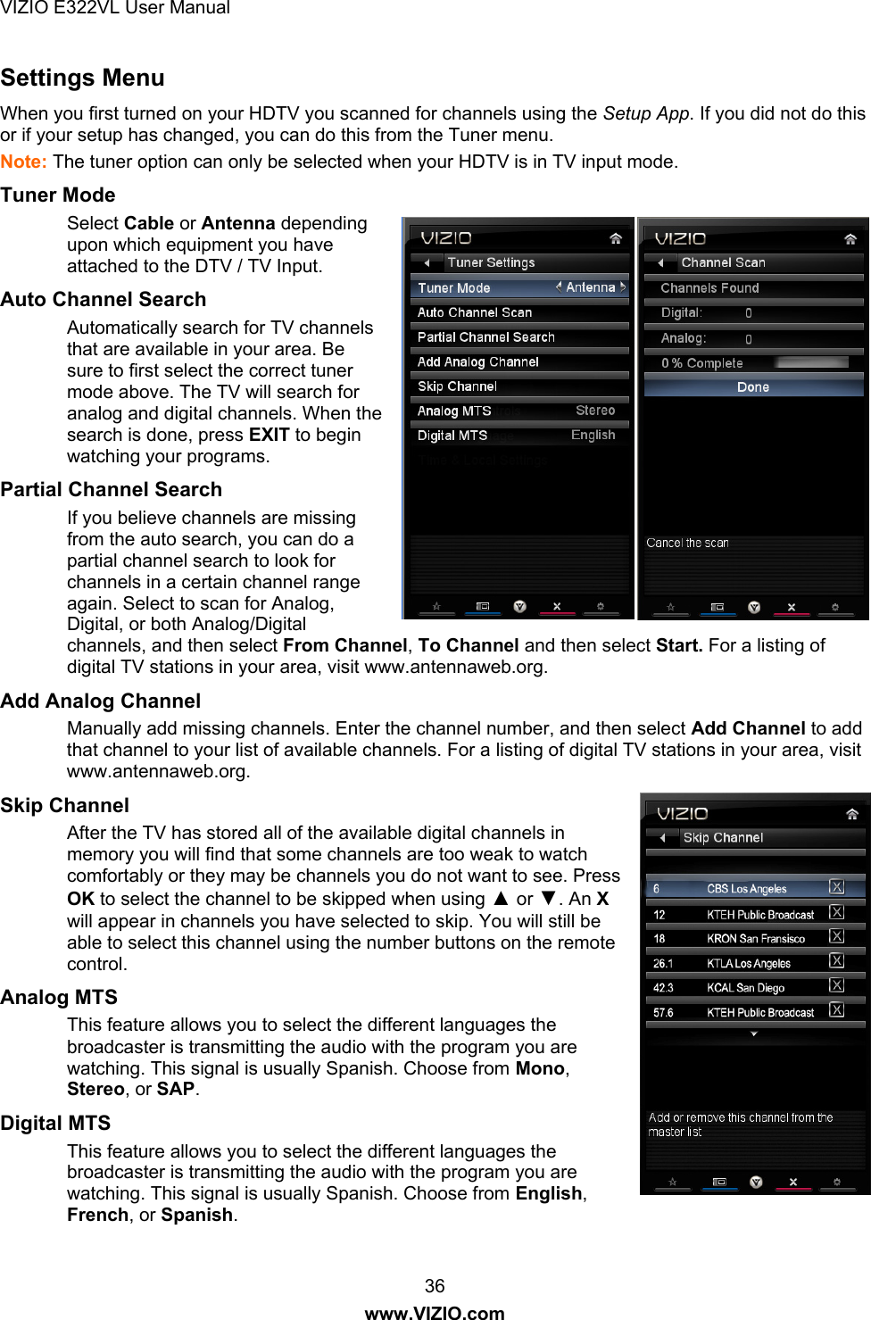 VIZIO E322VL User Manual  36 www.VIZIO.com Settings Menu   When you first turned on your HDTV you scanned for channels using the Setup App. If you did not do this or if your setup has changed, you can do this from the Tuner menu. Note: The tuner option can only be selected when your HDTV is in TV input mode. Tuner Mode  Select Cable or Antenna depending upon which equipment you have attached to the DTV / TV Input. Auto Channel Search  Automatically search for TV channels that are available in your area. Be sure to first select the correct tuner mode above. The TV will search for analog and digital channels. When the search is done, press EXIT to begin watching your programs.  Partial Channel Search If you believe channels are missing from the auto search, you can do a partial channel search to look for channels in a certain channel range again. Select to scan for Analog, Digital, or both Analog/Digital channels, and then select From Channel, To Channel and then select Start. For a listing of digital TV stations in your area, visit www.antennaweb.org. Add Analog Channel Manually add missing channels. Enter the channel number, and then select Add Channel to add that channel to your list of available channels. For a listing of digital TV stations in your area, visit www.antennaweb.org. Skip Channel After the TV has stored all of the available digital channels in memory you will find that some channels are too weak to watch comfortably or they may be channels you do not want to see. Press OK to select the channel to be skipped when using ▲ or ▼. An X will appear in channels you have selected to skip. You will still be able to select this channel using the number buttons on the remote control. Analog MTS This feature allows you to select the different languages the broadcaster is transmitting the audio with the program you are watching. This signal is usually Spanish. Choose from Mono, Stereo, or SAP. Digital MTS This feature allows you to select the different languages the broadcaster is transmitting the audio with the program you are watching. This signal is usually Spanish. Choose from English, French, or Spanish. 