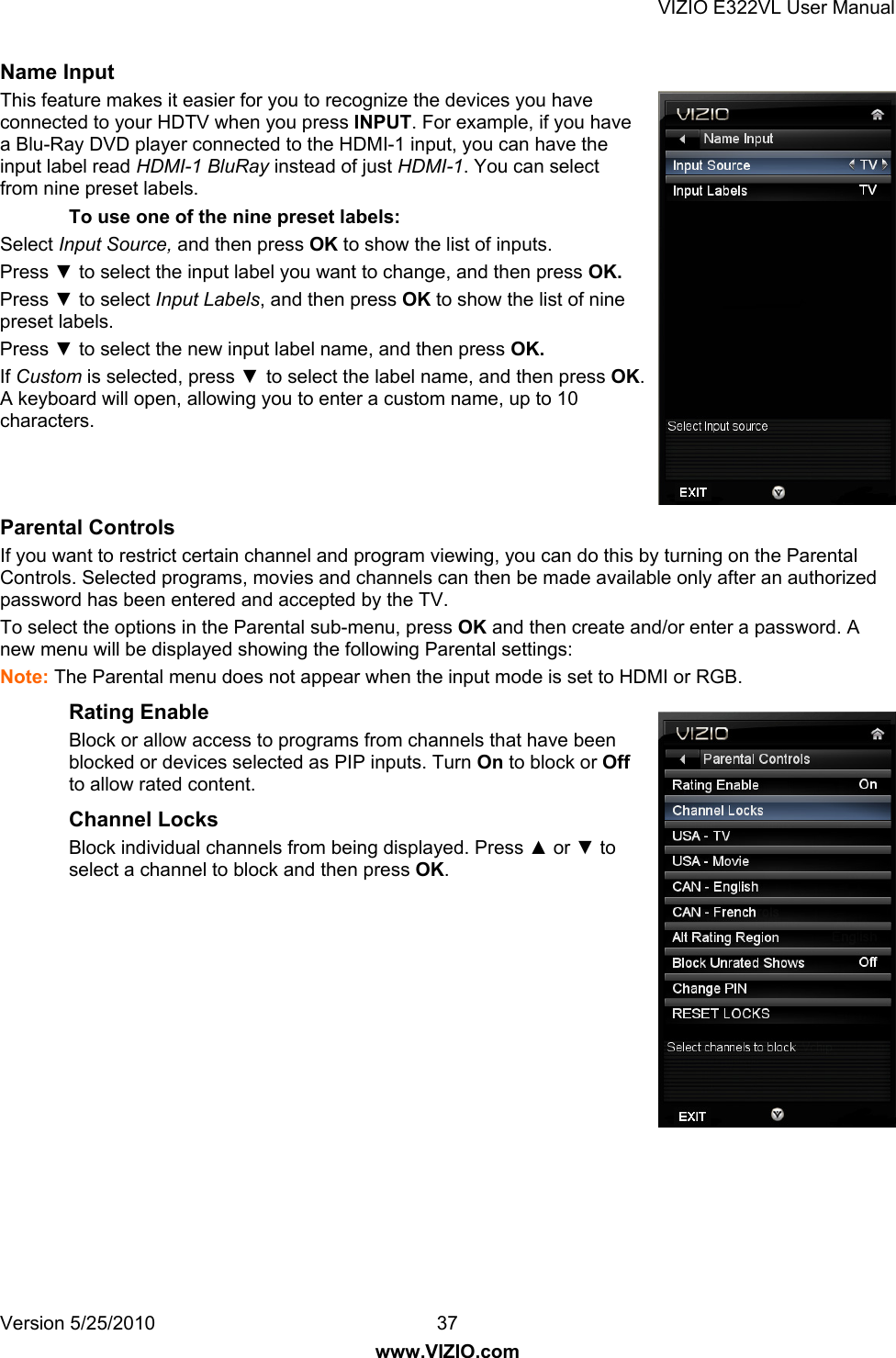 VIZIO E322VL User Manual Version 5/25/2010  37 www.VIZIO.com Name Input This feature makes it easier for you to recognize the devices you have connected to your HDTV when you press INPUT. For example, if you have a Blu-Ray DVD player connected to the HDMI-1 input, you can have the input label read HDMI-1 BluRay instead of just HDMI-1. You can select from nine preset labels. To use one of the nine preset labels:  Select Input Source, and then press OK to show the list of inputs. Press ▼ to select the input label you want to change, and then press OK. Press ▼ to select Input Labels, and then press OK to show the list of nine preset labels. Press ▼ to select the new input label name, and then press OK. If Custom is selected, press ▼ to select the label name, and then press OK. A keyboard will open, allowing you to enter a custom name, up to 10 characters.   Parental Controls If you want to restrict certain channel and program viewing, you can do this by turning on the Parental Controls. Selected programs, movies and channels can then be made available only after an authorized password has been entered and accepted by the TV. To select the options in the Parental sub-menu, press OK and then create and/or enter a password. A new menu will be displayed showing the following Parental settings: Note: The Parental menu does not appear when the input mode is set to HDMI or RGB. Rating Enable Block or allow access to programs from channels that have been blocked or devices selected as PIP inputs. Turn On to block or Off to allow rated content. Channel Locks Block individual channels from being displayed. Press ▲ or ▼ to select a channel to block and then press OK.  