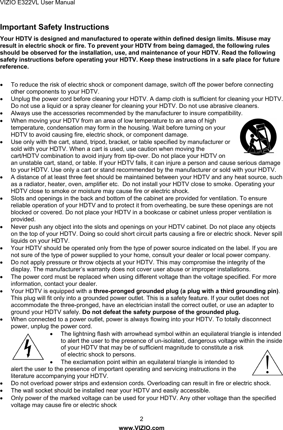 VIZIO E322VL User Manual  2 www.VIZIO.com Important Safety Instructions Your HDTV is designed and manufactured to operate within defined design limits. Misuse may result in electric shock or fire. To prevent your HDTV from being damaged, the following rules should be observed for the installation, use, and maintenance of your HDTV. Read the following safety instructions before operating your HDTV. Keep these instructions in a safe place for future reference.    To reduce the risk of electric shock or component damage, switch off the power before connecting other components to your HDTV.   Unplug the power cord before cleaning your HDTV. A damp cloth is sufficient for cleaning your HDTV. Do not use a liquid or a spray cleaner for cleaning your HDTV. Do not use abrasive cleaners.   Always use the accessories recommended by the manufacturer to insure compatibility.   When moving your HDTV from an area of low temperature to an area of high temperature, condensation may form in the housing. Wait before turning on your HDTV to avoid causing fire, electric shock, or component damage.   Use only with the cart, stand, tripod, bracket, or table specified by manufacturer or sold with your HDTV. When a cart is used, use caution when moving the cart/HDTV combination to avoid injury from tip-over. Do not place your HDTV on an unstable cart, stand, or table. If your HDTV falls, it can injure a person and cause serious damage to your HDTV. Use only a cart or stand recommended by the manufacturer or sold with your HDTV.   A distance of at least three feet should be maintained between your HDTV and any heat source, such as a radiator, heater, oven, amplifier etc.  Do not install your HDTV close to smoke. Operating your HDTV close to smoke or moisture may cause fire or electric shock.   Slots and openings in the back and bottom of the cabinet are provided for ventilation. To ensure reliable operation of your HDTV and to protect it from overheating, be sure these openings are not blocked or covered. Do not place your HDTV in a bookcase or cabinet unless proper ventilation is provided.   Never push any object into the slots and openings on your HDTV cabinet. Do not place any objects on the top of your HDTV. Doing so could short circuit parts causing a fire or electric shock. Never spill liquids on your HDTV.   Your HDTV should be operated only from the type of power source indicated on the label. If you are not sure of the type of power supplied to your home, consult your dealer or local power company.   Do not apply pressure or throw objects at your HDTV. This may compromise the integrity of the display. The manufacturer’s warranty does not cover user abuse or improper installations.   The power cord must be replaced when using different voltage than the voltage specified. For more information, contact your dealer.   Your HDTV is equipped with a three-pronged grounded plug (a plug with a third grounding pin). This plug will fit only into a grounded power outlet. This is a safety feature. If your outlet does not accommodate the three-pronged, have an electrician install the correct outlet, or use an adapter to ground your HDTV safely. Do not defeat the safety purpose of the grounded plug.   When connected to a power outlet, power is always flowing into your HDTV. To totally disconnect power, unplug the power cord.   The lightning flash with arrowhead symbol within an equilateral triangle is intended to alert the user to the presence of un-isolated, dangerous voltage within the inside of your HDTV that may be of sufficient magnitude to constitute a risk of electric shock to persons.   The exclamation point within an equilateral triangle is intended to alert the user to the presence of important operating and servicing instructions in the literature accompanying your HDTV.   Do not overload power strips and extension cords. Overloading can result in fire or electric shock.    The wall socket should be installed near your HDTV and easily accessible.   Only power of the marked voltage can be used for your HDTV. Any other voltage than the specified voltage may cause fire or electric shock 