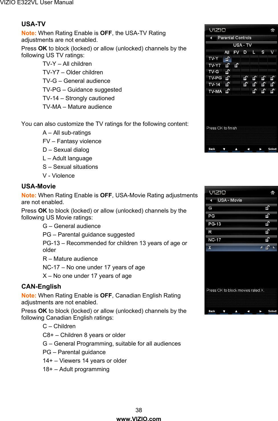 VIZIO E322VL User Manual  38 www.VIZIO.com USA-TV  Note: When Rating Enable is OFF, the USA-TV Rating adjustments are not enabled. Press OK to block (locked) or allow (unlocked) channels by the following US TV ratings: TV-Y – All children TV-Y7 – Older children TV-G – General audience TV-PG – Guidance suggested TV-14 – Strongly cautioned TV-MA – Mature audience  You can also customize the TV ratings for the following content:  A – All sub-ratings FV – Fantasy violence D – Sexual dialog L – Adult language S – Sexual situations V - Violence USA-Movie  Note: When Rating Enable is OFF, USA-Movie Rating adjustments are not enabled. Press OK to block (locked) or allow (unlocked) channels by the following US Movie ratings: G – General audience PG – Parental guidance suggested  PG-13 – Recommended for children 13 years of age or older R – Mature audience NC-17 – No one under 17 years of age X – No one under 17 years of age CAN-English  Note: When Rating Enable is OFF, Canadian English Rating adjustments are not enabled. Press OK to block (locked) or allow (unlocked) channels by the following Canadian English ratings: C – Children C8+ – Children 8 years or older G – General Programming, suitable for all audiences PG – Parental guidance 14+ – Viewers 14 years or older 18+ – Adult programming 