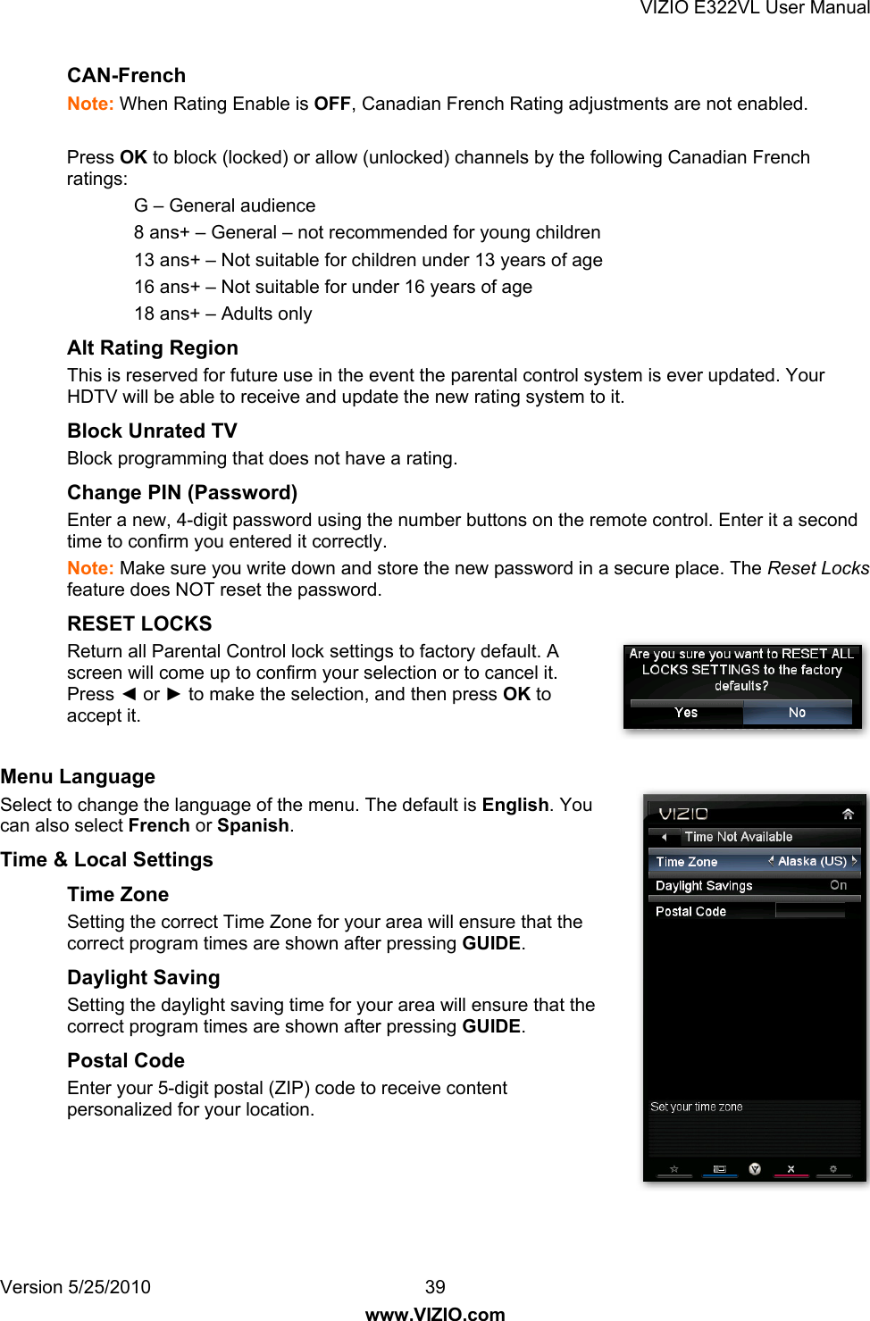 VIZIO E322VL User Manual Version 5/25/2010  39 www.VIZIO.com CAN-French  Note: When Rating Enable is OFF, Canadian French Rating adjustments are not enabled.  Press OK to block (locked) or allow (unlocked) channels by the following Canadian French ratings: G – General audience 8 ans+ – General – not recommended for young children 13 ans+ – Not suitable for children under 13 years of age 16 ans+ – Not suitable for under 16 years of age 18 ans+ – Adults only Alt Rating Region This is reserved for future use in the event the parental control system is ever updated. Your HDTV will be able to receive and update the new rating system to it. Block Unrated TV Block programming that does not have a rating. Change PIN (Password) Enter a new, 4-digit password using the number buttons on the remote control. Enter it a second time to confirm you entered it correctly.  Note: Make sure you write down and store the new password in a secure place. The Reset Locks feature does NOT reset the password. RESET LOCKS Return all Parental Control lock settings to factory default. A screen will come up to confirm your selection or to cancel it. Press ◄ or ► to make the selection, and then press OK to accept it.  Menu Language Select to change the language of the menu. The default is English. You can also select French or Spanish. Time &amp; Local Settings Time Zone Setting the correct Time Zone for your area will ensure that the correct program times are shown after pressing GUIDE.  Daylight Saving Setting the daylight saving time for your area will ensure that the correct program times are shown after pressing GUIDE. Postal Code Enter your 5-digit postal (ZIP) code to receive content personalized for your location. 