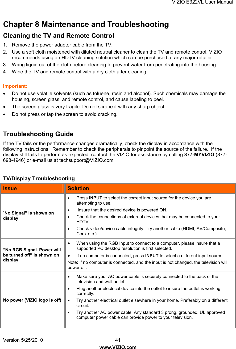 VIZIO E322VL User Manual Version 5/25/2010  41 www.VIZIO.com Chapter 8 Maintenance and Troubleshooting Cleaning the TV and Remote Control  1.  Remove the power adapter cable from the TV. 2.  Use a soft cloth moistened with diluted neutral cleaner to clean the TV and remote control. VIZIO recommends using an HDTV cleaning solution which can be purchased at any major retailer. 3.  Wring liquid out of the cloth before cleaning to prevent water from penetrating into the housing.  4.  Wipe the TV and remote control with a dry cloth after cleaning.  Important:   Do not use volatile solvents (such as toluene, rosin and alcohol). Such chemicals may damage the housing, screen glass, and remote control, and cause labeling to peel.   The screen glass is very fragile. Do not scrape it with any sharp object.   Do not press or tap the screen to avoid cracking.    Troubleshooting Guide If the TV fails or the performance changes dramatically, check the display in accordance with the following instructions.  Remember to check the peripherals to pinpoint the source of the failure.  If the display still fails to perform as expected, contact the VIZIO for assistance by calling 877-MYVIZIO (877-698-4946) or e-mail us at techsupport@VIZIO.com.  TV/Display Troubleshooting Issue  Solution “No Signal” is shown on display  Press INPUT to select the correct input source for the device you are attempting to use.    Insure that the desired device is powered ON.   Check the connections of external devices that may be connected to your HDTV   Check video/device cable integrity. Try another cable (HDMI, AV/Composite, Coax etc.) “No RGB Signal. Power will be turned off” is shown on display  When using the RGB Input to connect to a computer, please insure that a supported PC desktop resolution is first selected.  If no computer is connected, press INPUT to select a different input source. Note: If no computer is connected, and the input is not changed, the television will power off. No power (VIZIO logo is off)   Make sure your AC power cable is securely connected to the back of the television and wall outlet.   Plug another electrical device into the outlet to insure the outlet is working correctly.   Try another electrical outlet elsewhere in your home. Preferably on a different circuit.   Try another AC power cable. Any standard 3 prong, grounded, UL approved computer power cable can provide power to your television.  